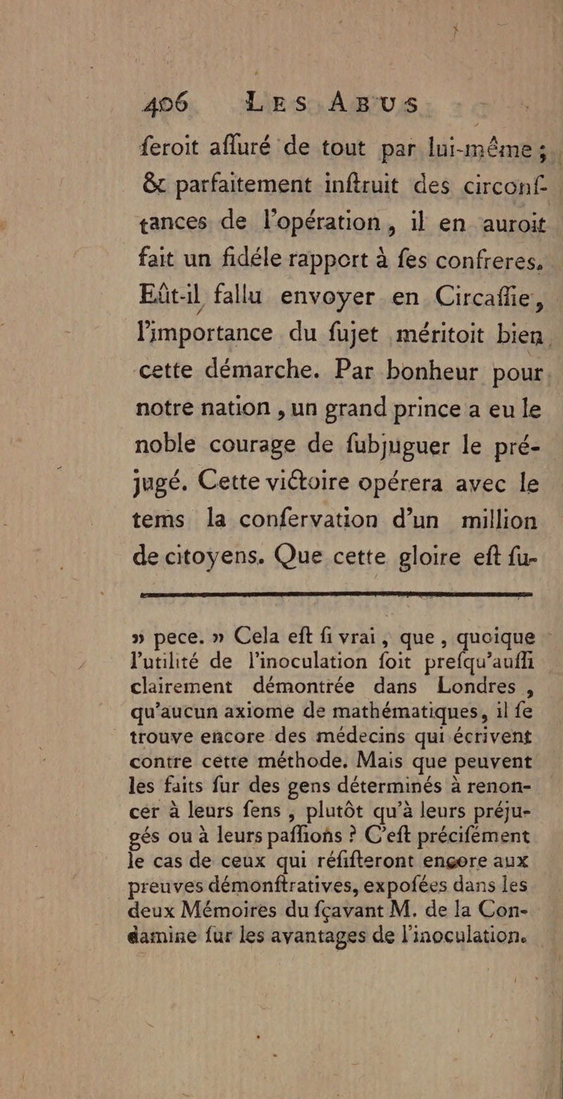 feroit afluré de tout par lui-même; &amp;t parfaitement inftruit des circonf gances de l’opération, il en auroit fait un fidéle rapport à fes confreres, Eît-il fallu envoyer en Circafñe, limportance du fujet méritoit bien. cette démarche. Par bonheur pour notre nation , un grand prince a eu le noble courage de fubjuguer le pré- jugé. Cette victoire opérera avec le tems la confervation d’un million de citoyens. Que cette gloire eft fu- » pece. » Cela eft fi vrai, que, quoique - l'utilité de l’inoculation foit prefqu’aufl clairement démontrée dans Londres, qu'aucun axiome de mathématiques, il fe trouve encore des médecins qui écrivent contre cette méthode. Mais que peuvent les faits fur des gens déterminés à renon- cer à leurs fens , plutôt qu’à leurs préju- gés ou à leurs pañlioñs ? C’eft précifément le cas de ceux qui réfifteront engere aux preuves démonftratives, expofées dans les deux Mémoires du fçavant M. de la Con- damine fur les avantages de l'inoculation.