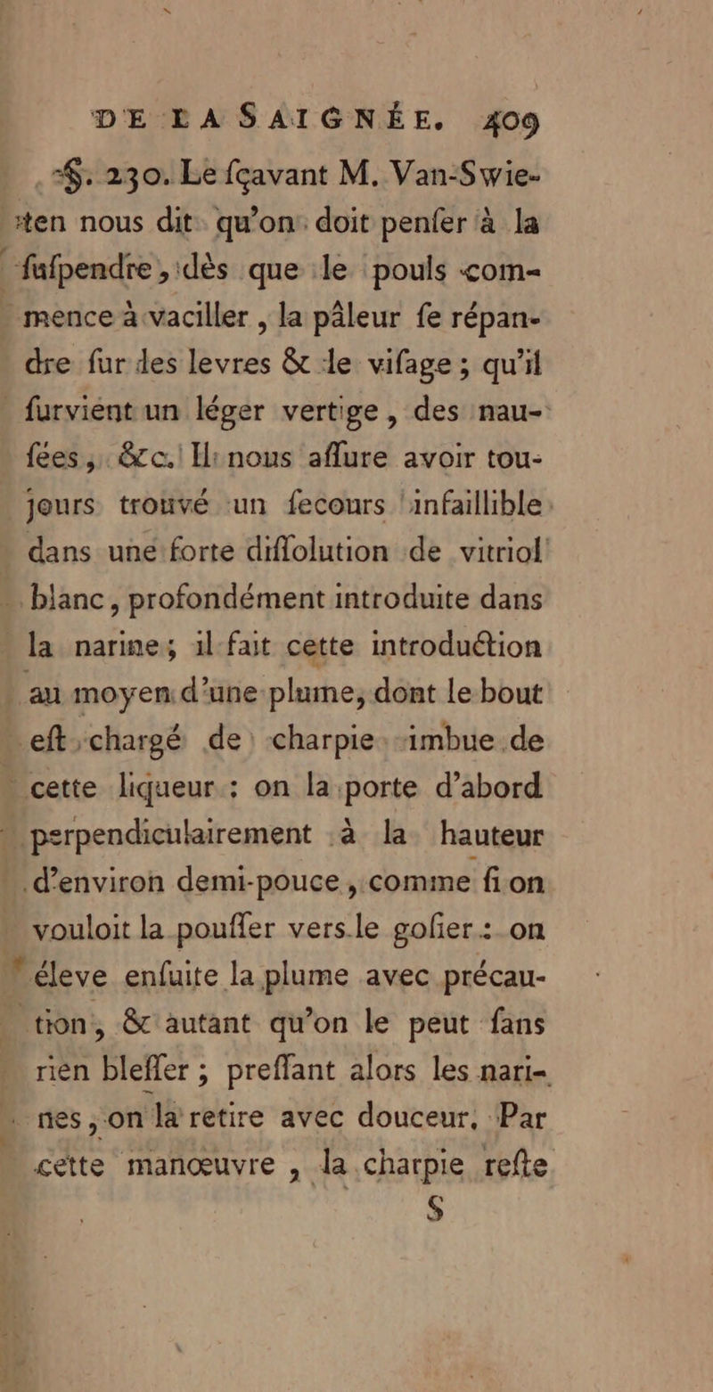 $. 230. Le {çavant M. Van-Swie. ten nous dit. qu'on doit penfer à la _fafpendre, dès que :le ‘pouls &lt;om- mence à vaciller , la pâleur fe répan- dre fur des levres &amp;t le vifage ; qu'il _furvient un léger vertige, des :nau- fees ,. &amp;cc.! Ii nous aflure avoir tou- jours trouvé ‘un fecours ‘infaillible dans une forte diflolution de vitriol -. blanc, profondément introduite dans « la narine,; 1l-fait cette introduétion | au moyen d’une plume, dont le bout eft chargé de: charpie: imbue de cette liqueur. : on la porte d’abord “ psrpendiculairement :à la. hauteur » d'environ demi-pouce , comme fon vouloit la pouffer vers.le golier.:_on  éleve enfuite la plume avec précau- tion, &amp; autant qu’on le peut fans rien bleffer ; preffant alors les nari- : nes, on la retire avec douceur, Par - cette manœuvre à la .charpie refte S