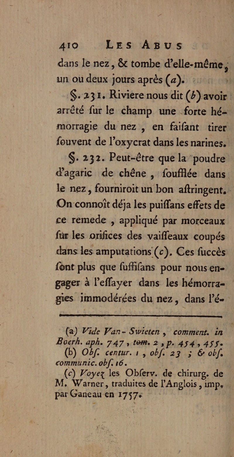 dans le nez, &amp; tombe d'elle-même, un ou deux jours après (a). :: . $.231. Riviere nous dit (4) avoir: arrêté fur le champ une forte hé morragie du nez , en faifant tirer fouvent de l’oxycrat dans les narines. $. 232. Peut-être que la poudre d'agaric de chêne , foufflée dans le nez, fourniroit un bon aftringent. Onconnoit déja les puiffans effets de ce remede , appliqué par morceaux für les orifices des vaiffleaux coupés dans les amputations (c). Ces fuccès font plus que fuffñifans pour nous en- gager à l'effayer dans les hémorra= gies immodérées du nez, dans lé (a) Wide Van- Swiceten | comment. in Boerh. aph. 747, tom. 2,p. 454, 455. (b) Oëf. centur. 1 , obf. 23 ; € obf. communic. obf. 16. (c) Voyez les Obferv. de chirurg. de M, Warner, traduites de l'Anglois , imp. par Ganeau en 17576