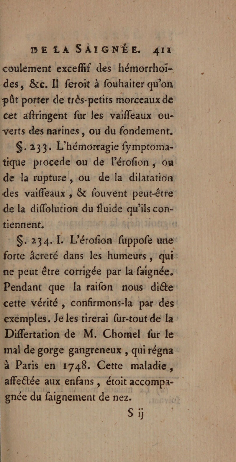 coulement exceffñif des hémorrhoï- des, &amp;c. Il feroit à fouhaiter qu’on pût porter de très-petits morceaux de cet aftringent fur les vaifleaux ou- verts des narines, ou du fondement. $.233. L’hémorragie fymptoma- tique procede ou de Pérofion ,; ou de la rupture, ou de la dilatation des vaifleaux ,; &amp;t fouvent peut-être de La diffolution du fluide qu'ils con- tiennent. | $. 234.1. L’érofon fippofe une forte Acreté dans les humeurs, qui: ne peut être corrigée par la faignée. Pendant que [a raïfon nous diéte cette vérité , confirmons-la par des exemples. Je les tirerai (ur-tout de la Differtation de M. Chomel fur le mal de gorge gangreneux , qui régna à Paris en 1748. Cette maladie, affeétée aux enfans , étoit accompa- gnée du faignement de nez. SET