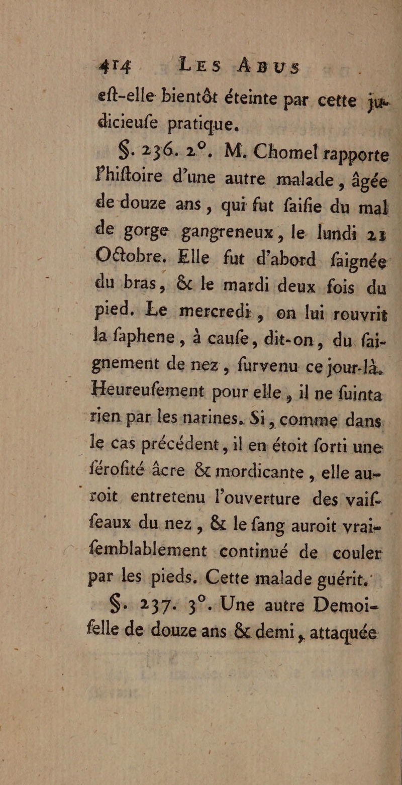 eft-elle bientôt éteinte par cette ju dicieufe pratique, $. 236. 2°, M. Chorel rapporte Phifloire d’une autre malade , âgée de douze ans, qui fut faifie du mal de gorge gangreneux, le lundi 23 Otobre, Elle fut d’abord faignée du bras, &amp;c le mardi deux fois du pied. Le mercredi, on lui rouvrit la faphene , à caufe, dit-on, du fai- gnement de nez , furvenu ce jour-là. Heureufement pour elle, il ne füinta rien par les narines, Si, comme dans: le cas précédent , il en étoit forti une férofité âcre &amp; mordicante , elle au- soit entretenu l’ouverture des vaif. ; feaux du nez, &amp; le fang auroit vrai- femblablement continué de couler par les pieds, Cette malade guérit. $+ 237. 3°. Une autre Demoi- felle de douze ans &amp; demi, attaquée