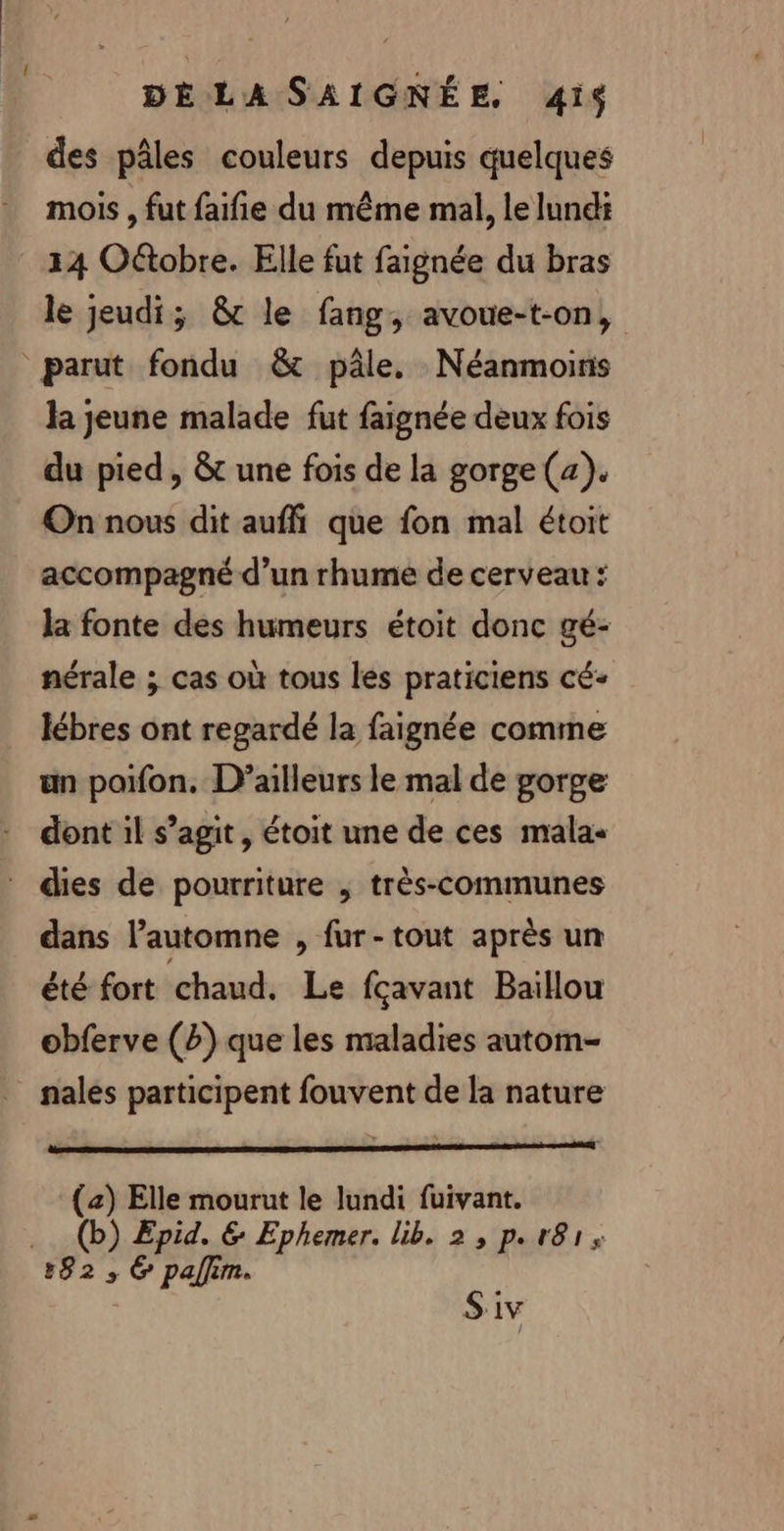 des pâles couleurs depuis quelques mois, fut faifie du même mal, le Iundi 14 O&amp;tobre. Elle fut faignée du bras le jeudi; &amp; le fang, avoue-t-on, parut fondu &amp; pâle. Néanmoins la jeune malade fut faignée deux fois du pied, &amp; une fois de la gorge (2). On nous dit aufñ que fon mal étoit accompagné d’un rhume de cerveau : la fonte des humeurs étoit donc gé- nérale ; cas où tous les praticiens cé- lébres ont regardé la faignée comme un poifon. D'ailleurs le mal de gorge dont il s’agit, étoit une de ces malas dies de pourriture ; très-communes dans l'automne , fur-tout après un été fort chaud. Le fçavant Baillou obferve (2) que les maladies autom- nalés participent fouvent de la nature (2) Elle mourut le lundi fuivant. .. (b) Epid. &amp; Ephemer. lib. 2, p.r8r, 182 ; 6 pallim. Siv