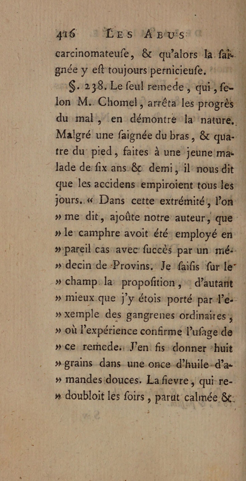 garcinomateufe, &amp;t qu'alors la: far. gnée y eft toujours pernicieufe, : | $. 238. Le feul remede , qui, fe lon M..Chomel, arrêta les progrès | du mal, en démontre la nature, Malgré une faignée du bras, &amp; qua- tre du pied, faites à une jeune ma lade de: fix ans 8c demi, il nousdit que les accidens empiroient tous les: jours..« Dans cette extrémité! l’on »me dit, ajoûte notre auteur, ‘que » le-camphre avoit été employé en »pareil cas avec: fuccès par un mé: » decin de ‘Provins, Je faïfis fur le” » champ: la: propofition , d’autarit » mieux que J'y étois porté par l'es »xemple des gangrenes ordinaires » où l'expérience confirme lufage de »ce rernede:: J'en fis donner huit » grains dans. une once d’huile-d’a. » mandesdouces. Lafievre, qui-re- # doubloit les foirs , parut calmée &amp;: pi