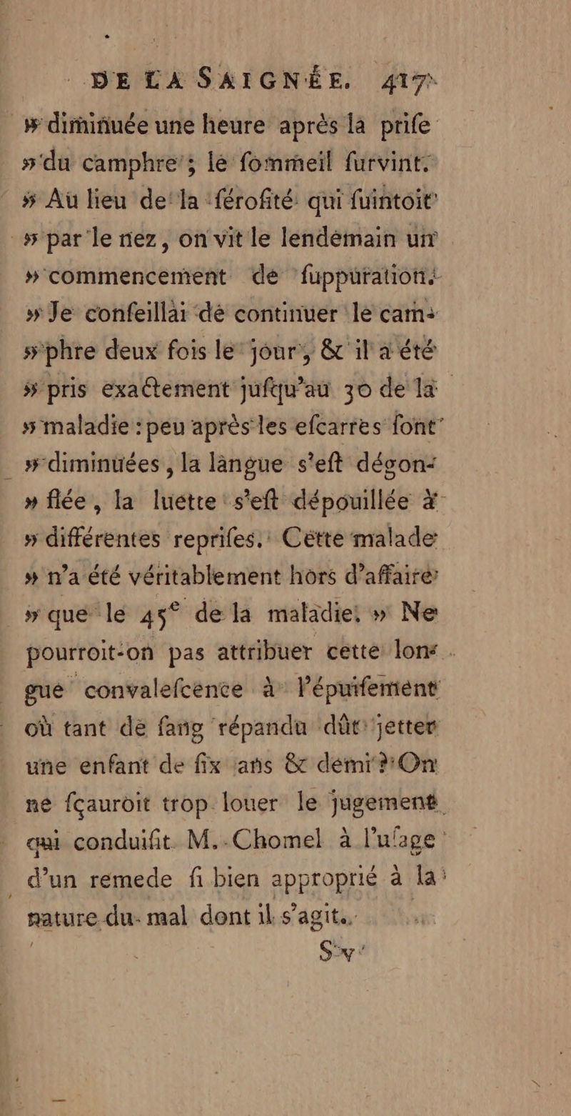 # dirniñuée une heure après là prife #'du camphre’; lé fommeil furvint. # Aù lieu dela :férofité: qui fuintoit’ _# par le nez, on vit le lendemain un #commencement dé fuppürationt. » Je confeillar dé continuer le cam: #phre deux fois le’ jour, &amp; il a été 5 pris exactement jufqu’au 30 de la 5 maladie : peu après les efcarres font’ # diminuées , la langue s'eft décon: » flée, la luette s'eft dépouillée #° » différentes reprifes.' Cétte malade # n'a été véritablement hors d'affaire ” que le 45° dela maladie! » Ne pourroit-on pas attribuer cette lon . gué convalefcence à Pépuifentént Où tant de fang répandu dût jette une enfant de fix :ans &amp; démi On mé fçauroit trop louer le jugement ai conduifit M..Chomel à l'ufage . d’un remede fi bien approprié à la’ RatUre du: mal dont il s’agit. Sy