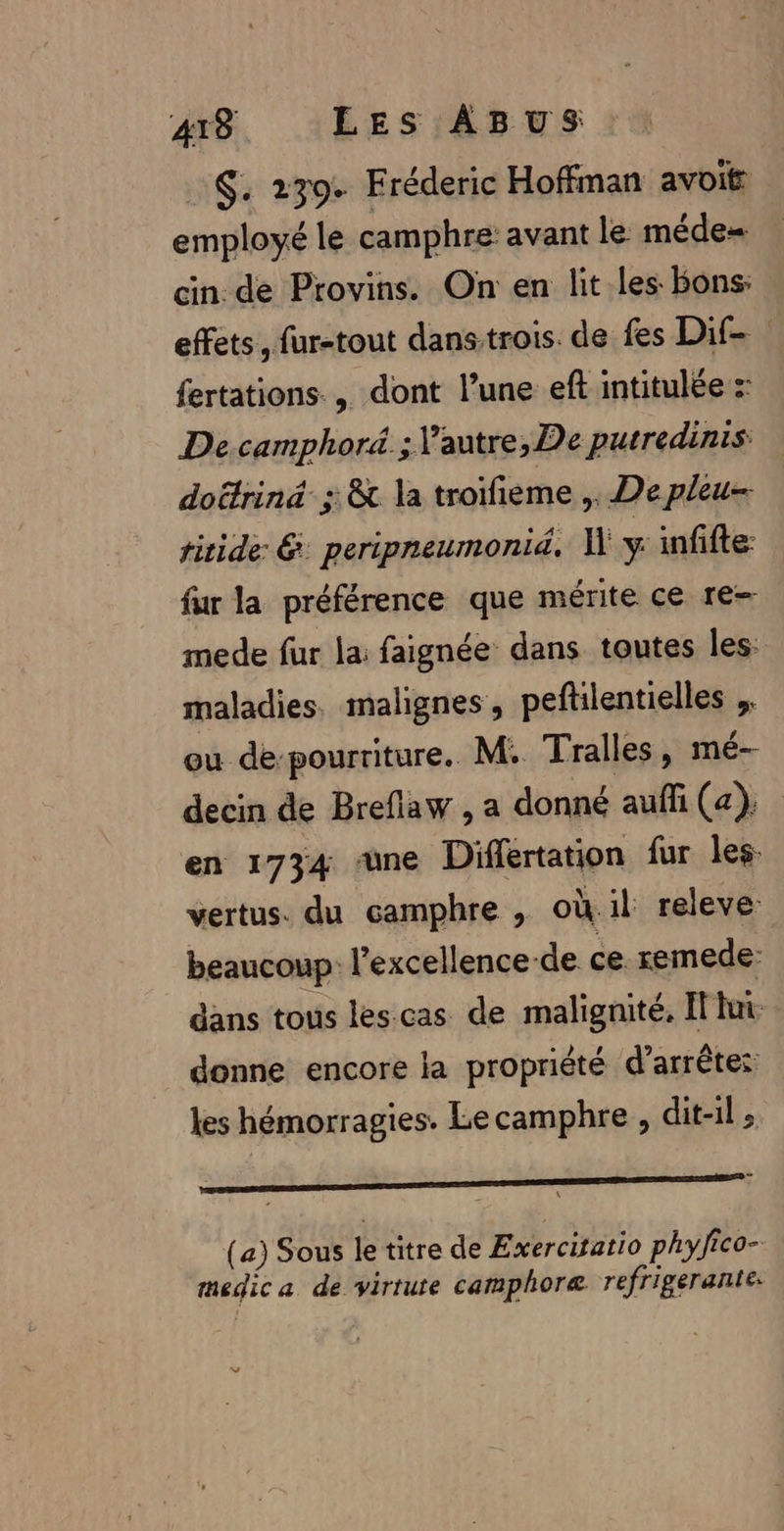 S. 239. Fréderic Hoffman avoit employé le camphre: avant le méde= cin de Provins. On en lit les Bons: effets, fur-tout dans trois. de fes Dif-. fertations., dont l’une eff intitulée :: Decamphoré.; Vautre, De putredinis dottrinä ; &amp;t la troifieme ,. De pleu- titide &amp; peripneumonid. 1 y infifte: fur la préférence que mérite ce re- mede fur la faignée dans toutes les: maladies malignes , peftilentielles ou de-pourriture. M: Tralles, mé- decin de Breflaw , a donné aufli (a). en 1734 une Diflertation fur les: vertus. du camphre , où.il releve: beaucoup: l'excellence-de ce. remede: dans tous les cas de malignité, I lui donne encore la propriété d’arrêtes les hémorragies. Le camphre , dit-il; sont dieu or ni dla (a) Sous le titre de Exercitatio phyfico- medic a dé virrute camphoræ refrigerante: