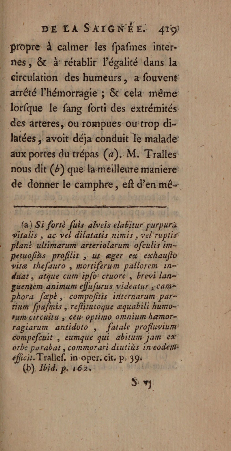 propre à calmer les fpafmes inter- nes, &amp; à rétablir légalité dans la - circulation des humeurs, a: fouvent arrêté l’hémorragie ; &amp; cela même lorfque le fang forti des extrémités: des arteres, ou rompues outrop di- latées , avoit déja conduit le malade’ aux portes du trépas (a). M. Tralles nous dit (#) que lameilleure maniere de donner le camphre , eft d’en mé- (a) Si forté fuis. alveis elabitur purpurä vitalis , ac vel dilatatis nimis , vel'ruptis plant ultimarum arteriolarum ofculis im- . petuofins profilit ,; ut æger ex exhauflo _ vitæ thefauro , mortiferum pallorem 1n- diat , atque cum ipfo: cruore , brevi lan- guentem animum effufurus videatur cam phora fæpè , compofitis internarum par- tium fpafmis , refitutoque æquabili humo- rum circuitu ; Ceu: optimo Omnium h&amp;mor- ragiarum antidoto , fatale profluviunm compefcuit , eumque qui abitum jam ex orbe parabat , commorari diutiùs ineodem eficu. Trallef, m'oper. cit, p. 39: (b) Jbid, p. 162, | S: v.