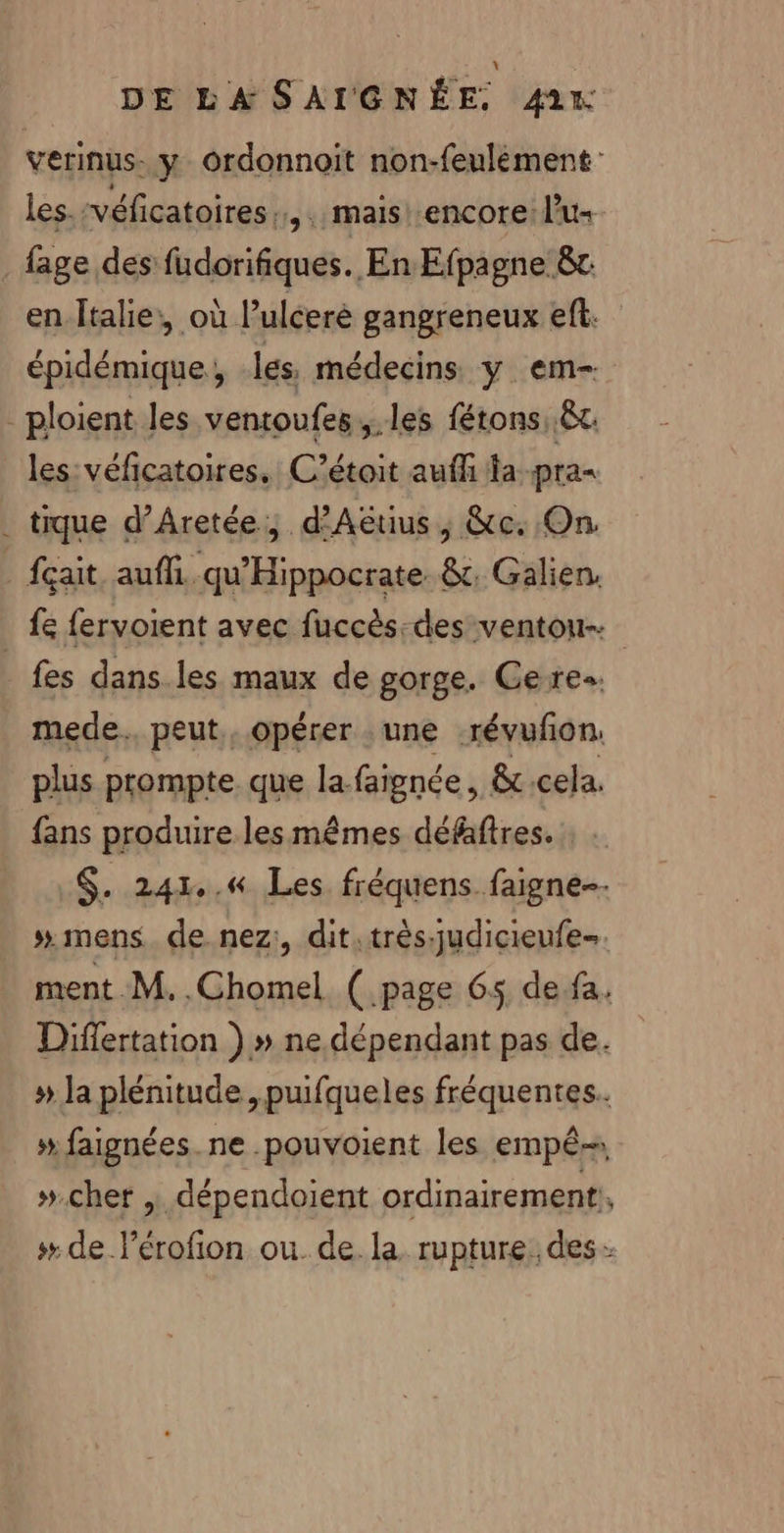 verinus- y Oordonnoit non-feulément les. véficatoires “3. mais! encore: lu fage des fudorifiques. En Efpagne &amp;t en Italie, où l’uléerè gangreneux eft. épidémique, les, médecins. y. em- _ploient les ventoufes,.les fétons &amp;t. les véficatoires. C’étoit auffi fa pra&lt; . tique d’Aretée, d'Aëuus, &amp;c. On. _{çait aufh. qu'Hippocrate &amp;, Galien, fe fervoient avec fuccès-des ventou- _ fes dans.les maux de gorge. Ceres. mede.. peut, opérer une -révufon. plus prompte que la faignée, 8c.cela. fans produire les mêmes défafres. $. 241.6 Les fréquens faigne-- # mens de.nez:, dit:très-judicieufe-. ment M. .Chomel (page 65 de fa. Diflertation ) » ne. dépendant pas de. »# la plénitude ,puifqueles fréquentes. # faignées. ne .pouvoient les empê- »#.chet dépendoient ordinairement, # de l'érofion ou. de la rupture. des -