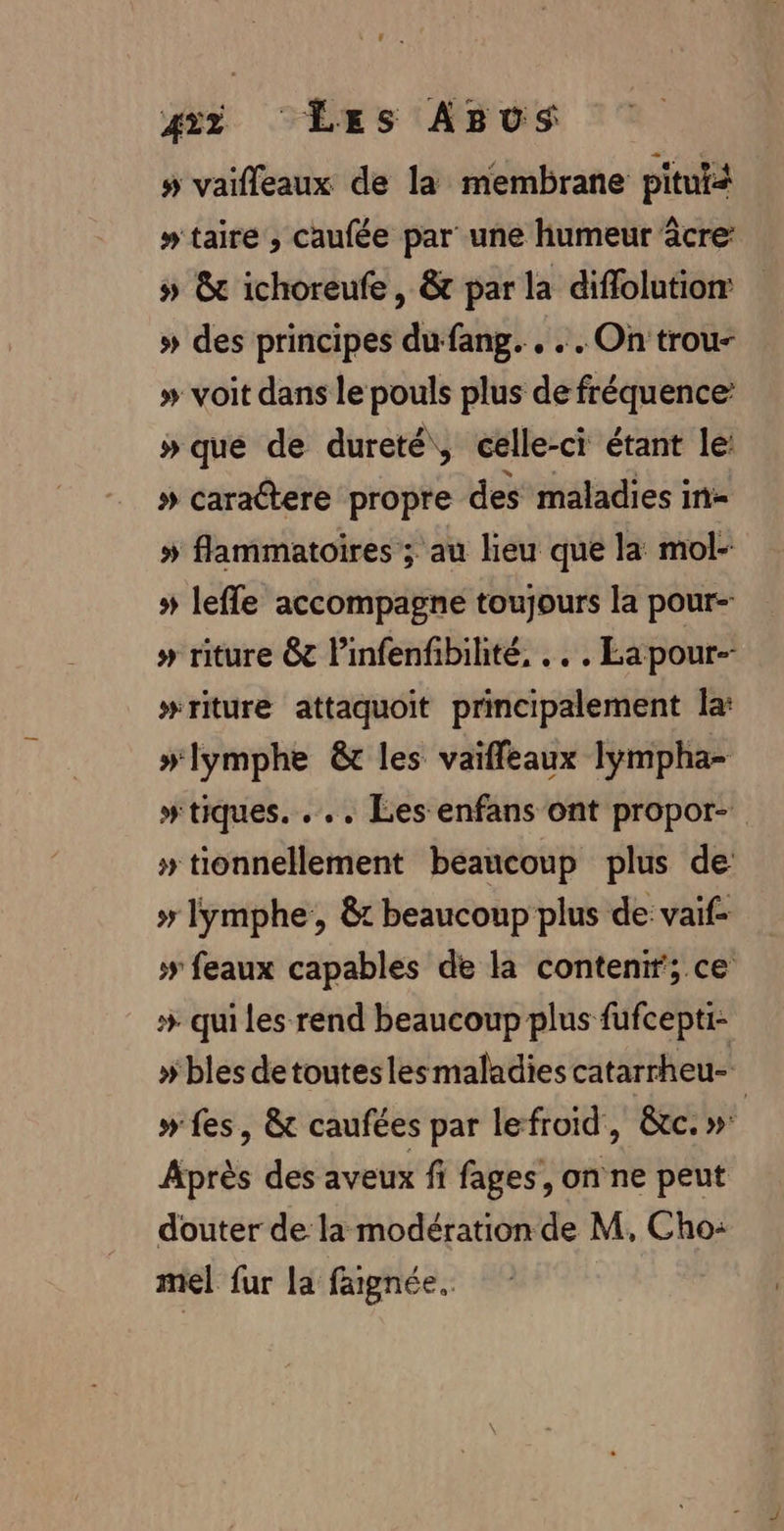 » vaifleaux de la membrane pitutà » taire , caufée par une humeur âcre: » &amp; ichoreufe, &amp; par la diffolution: » des principes du fang. . . . On trou- » voit dans le pouls plus de fréquence » que de dureté, celle-ci étant le: » caraltere propre des maladies in- » flammatoires ; au lieu que la mol- # leffe accompagne toujours la pour- » riture &amp; Pinfenfibilité, .…, Eapour-- #riture attaquoit principalement la: »lymphe &amp; les vaifleaux lympha- #tiques. ... Les enfans ont propor- » tionnellement beaucoup plus de » lymphe, &amp;t beaucoup plus de: vaif- &gt; feaux capables de la contenir; ce * qui les rend beaucoup plus fufcepti- » bles detoutesles maladies catarrheu- | » fes , &amp; caufées par lefroïd, &amp;c. »' Après des aveux fi fages, on ne peut douter de la modération de M, Cho: mel fur la faignée.