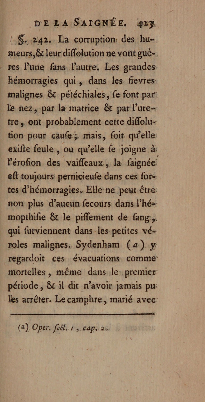 !:$..242. La corruption: des hu- meurs, &amp; leur diffelution ne vont guë- res l’une fans l’autre. Les grandes: hémorragies qui, dans les fievres malignes &amp; pétéchiales, fe font par le nez, par la matrice &amp; par l’ure- tre, ont probablement cette diflolu- tion pour çaufe; mais, foit qu'elle exifte feule, ou qu’elle fe joigne CS Pérofion des vaifleaux, la faignée: eft toujours: pernicieufe dans ces for tes d’hémorragies.. Elle ne peut être: non plus d'aucun fecours dans l’hé- mopthifie &amp; le piflement de fang... qui furviennent dans les-petites vé- roles malignes. Sydenham (4) y regardoit ces évacuations comme mortelles , même dans le: premier période , &amp;c il dit n'avoir jamais pu: les arrêter. Lecamphre, marié avec: (a) Oper. feét, r cap. 2.