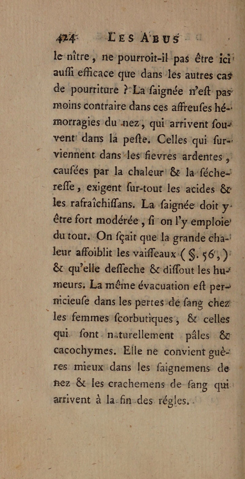 le nitre, ne-pourroit-il pas être ici! aufh efficace que dans les autres cas de pourriture ?:Lafaignée ieft pas: moins contraire dans ces affreufes hé- mmorragies du .nez, qui arrivent foui vent: dans la pefte. Celles qui fur: viennent dans-les fievres ardentes , caufées par la chaleur &amp; la-féche- refle , exigent fur-tout les acides &amp; les rafraichiflans. La faignée doit y- être fort modérée , fi: on l’y emploie’ du tout.-On fçait que la grande cha-: leur affoiblit les vaiffeaux ( $. $6', ): &amp; qu’elle deffeche &amp; diffout les hu- meurs, La même évacuation eft per mcieufe dans les pertes-dé fang chez “les femmes fcorbutiques, &amp; celles qui font. naturellement pâles 8 cacochÿymes, Elle ne convient guè: res mieux dans les faignemens de nez &amp;t les crachemens de fang qui: arrivent à la-fin-des régles. .