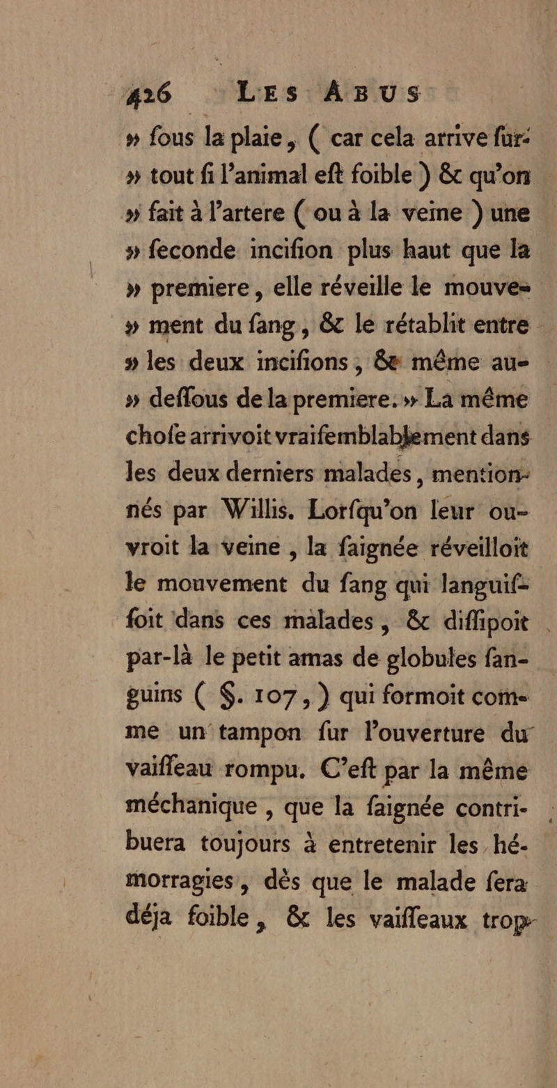 » fous la plaie, ( car cela arrive fur: # tout fi l’animal eft foible ) &amp; qu’on . » fait à l’artere ( ou à la veme ) une # feconde incifion plus haut que la » premiere , elle réveille le mouve= # ment du fang, &amp; le rétablit entre » les deux incifions , &amp; même au : » deffous de la premiere.» La même chofe arrivoit vraifemblablement dans les deux derniers malades, mention: nés par Willis. Lorfqu’on leur ou- vroit la veine , la faignée réveilloit le mouvement du fang qui languif- foit dans ces malades, &amp; difhipoit par-là le petit amas de globules fan- guins ( $. 107, ) qui formoit com- me un tampon fur l’ouverture du vaifleau rompu. C’eft par la même méchanique , que la faignée contri- buera toujours à entretenir les hé- morragies, dès que le malade fera déja foible, &amp; les vaifleaux trop-