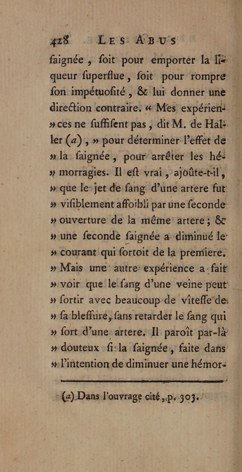 | 418 HE SE MCE US queur fuperflue , foit pour rompre fon impétuofité , &amp;t lur donner une direétion contraire. « Mes expérien: #ces ne fufhfent pas ; dit M. de Hal: ler (a), » pour déterminer l'effet de » la: faignée | pour’ arrêter les hé: » morragies. Il'eft vrai, ajoûte-til, »que le: jet de fang d’une artere fut » vifiblement affoïbli par üne feconde » ouverture de la mêine: artere ; &amp; » une fecondè faignée a diminué le: # courant qui fortoit de la premiere, » Mais une’ autre: expérience a: fait » fortir avec beaucoup-de viteflede: » fa:bleffure, fans retarder le fang qui » fort d’une. artere. Il paroît par-l # douteux fi:la faignée:, faite dans # l'intention de diminuer une hémor: # :(e).Dans l'ouvrage cité..p..303.) ;