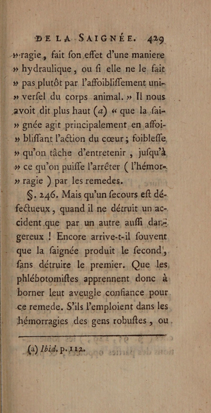 _wragie, fait fon.effet d’une maniere + hydraulique, ou fi elle ne le, fait ._# pas plutôt par l’affoibliffement uni … » verfel du corps animal. » Il nous : avoit dit plus haut (a) « que la. fai- # gnée agit principalement en affoi- - # bliffant l’aétion du cœur; foibleffe, # qu'on tâche d’entretenir , jufqu’à. … # ce qu’on puifle l'arrêter ( l’hémor-. » ragie ) par les remedes. $. 246, Mais qu’un fecours eft dé- feétueux, quand il ne détruit un ac- cident.que par un autre aufhi dar gereux ! Encore arrive-t-il fouvent que la faignée produit le fecond',. fans détruire le premier. Que les, phlébotomiftes apprennent donc à _ borner Leu aveugle confiance pour. ce remede. S'ils emploient dans les hémorragies des gens robuftes, ou. (à) Hbid pra.