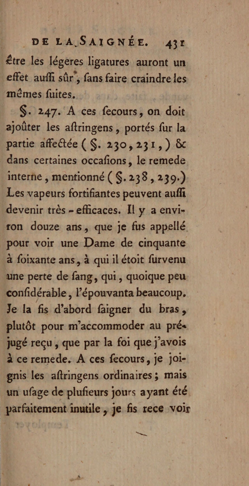 être les légéres ligatures auront un effet auffi sûr', fans faire craindre les mêmes fuites. $. 247. À ces fecours, on doit ajoûter les aftringens , portés fur la partie affeétée ( $. 230,231, ) &amp;c dans certaines occafions, le remede interne , mentionné ( $.238,239.). Les vapeurs fortifiantes peuvent auffi devenir très - efficaces. Il y a envi- ron douze ans, que je fus appellé pour voir une Dame de cinquante a foixante ans, à qui il étoit furvenu une perte de fang, qui, quoique peu confidérable , l’épouvanta beaucoup. Je la fis d’abord faigner du bras, plutôt pour m’accommoder au prés jugé reçu , que par la foi que j'avois à ce remede. À ces fecours, je joi- gnis les aftringens ordinaires; mais un ufage de plufeurs jours ayant été parfaitement inutile , je fs rece voir = —