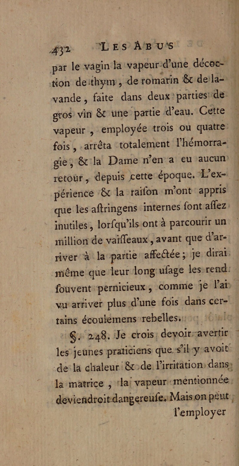 AY2 ‘LES ÀABU‘S par le vagin la vapeur-d’une décoc- ton deithynr, de romarin &amp; deila- vande, faite dans deux? parties! de. gros vin &amp;c une partie d’eau. Cette vapeur , employée trois où quatre: fois , -arrêta totalement l’hémorra- ge, &amp; la Dame n’en a eu aucun’ retour, depuis cette époque. L'ex- périence ‘&amp;t la raïfon «m'ont appris que les aftringens internes font aflez: inutiles, lorfqu'’ils:ont à parcourir un million de vaïfleaux , avant que d’ar- river à la partie affectée ; je dirai. même que leur long'ufage les-rend: fouvent pernicieux, comme je Par vu arriver plus d’une fois dans cer- tains écoutemens rebelles: G: 248. Je crois: devoir:avertir | les jeunes praticiens que s’ilyavait de: la chaleur &amp;de. l'irritation: dans} la matrice , rlai vapeur mentionnée : deviendroitdangereufesMaison péut ; l'employer