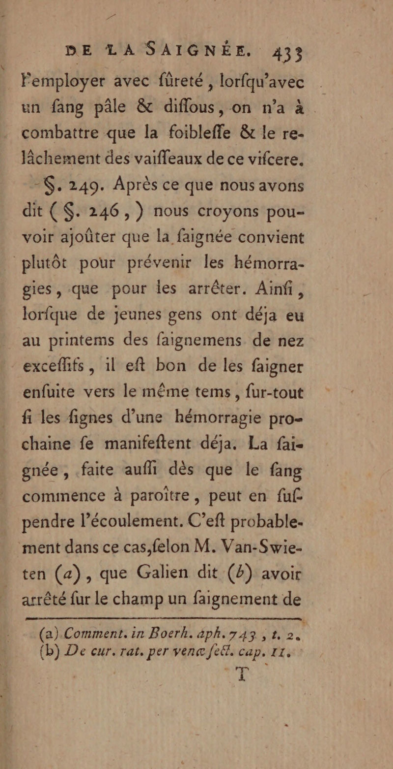 2e DE LA SAIGNÉE. 433 Femployer avec füreté, lorfqu'avec . un fang pâle &amp; diflous, on n’a à combattre que la foibleffe &amp; le re- fichement des vaiffeaux de ce vifcere. -. 249. Après ce que nous avons dit ($. 246, ) nous croyons pou- voir ajoûter que la faignée convient plutôt pour prévenir les hémorra- gies, que pour les arrêter. Ainf, lorfque de jeunes gens ont déja eu au printems des faignemens de nez exceflifs , il eft bon de les faigner enfuite vers le même tems, fur-tout fi les fignes d’une hémorragie pro- chaine fe manifeftent déja. La fai- gnée , faite aufll dès que le fang commence à paroître, peut en fuf- pendre l’écoulement. C’eft probable. ment dans ce cas,felon M. Van-Swie- ten (4), que Galien dit (2) avoir arrêté fur le champ un faignement de (a) Comment. in Boerh. aph.743, 1 Ja (b) De cur. rat. per ven fe. cap. 11, ts