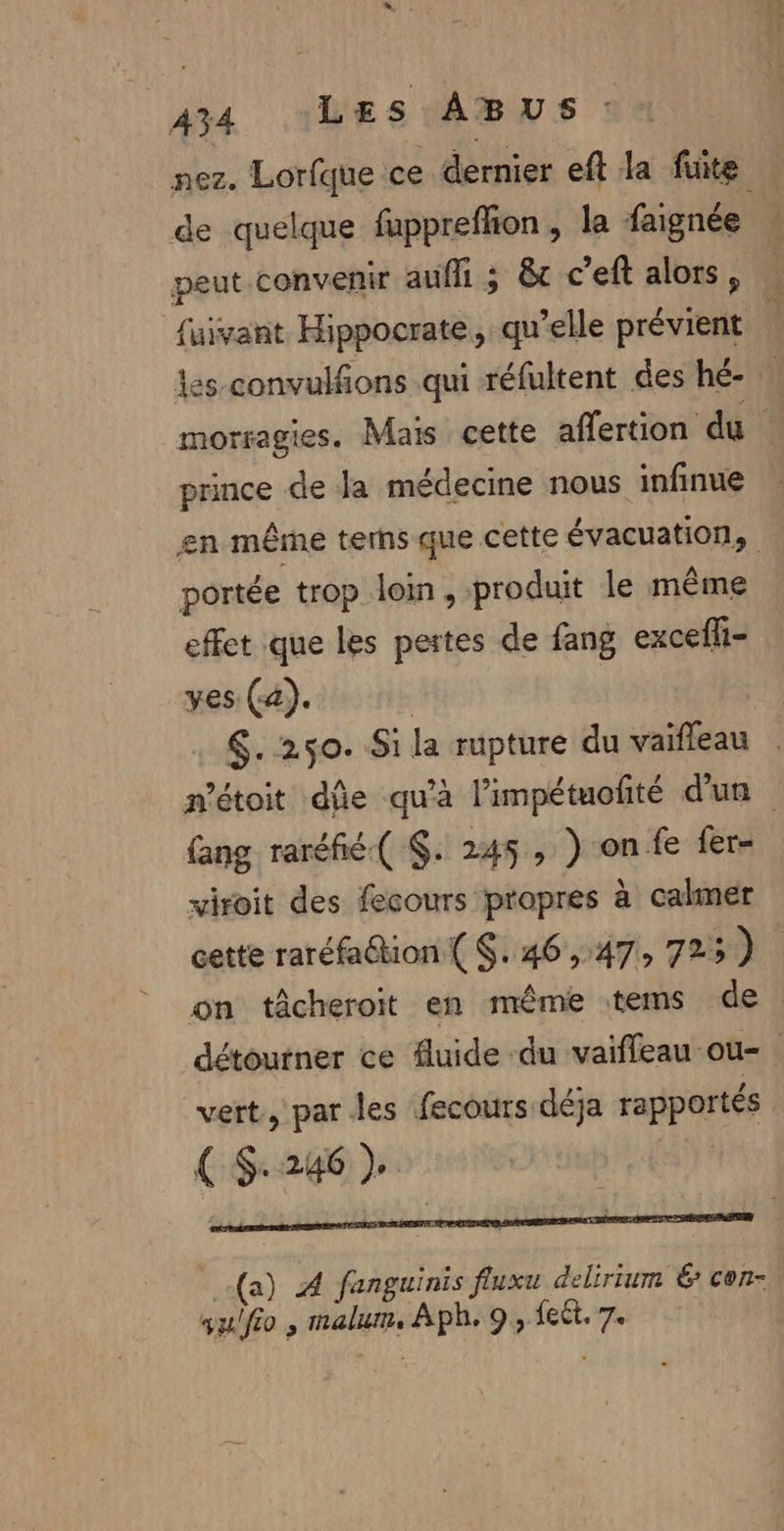 nez. Lorfque ce dernier eft la fuite de quelque fupprefhion , la faignée À peut convenir aufli ; &amp;t c’eft alors, … {uivant Hippocrate, qu’elle prévient À les-convulfions qui réfultent des hé- morragies. Mais cette affertion du prince de Ja médecine nous infinue en même terns que cette évacuation, portée trop loin , produit le même effet que les pertes de fang excefl- yes (4). | $. 250. Si la rupture du vaïfleau métoit die qu'a l’impétuofité d'un fang raréfié( . 245, )-onfe fer- viroit des fecours propres à calmer cette raréfa@tion { S. 46 ,:47, 725) on tâcheroit en même tems de détourner ce fluide du vaifleau ou- vert, par les fecours déja rapportés (S-246) (a) À fanguinis fluxu delirium € con- qu/fio , malum, Aph. 9, feêt. 7.