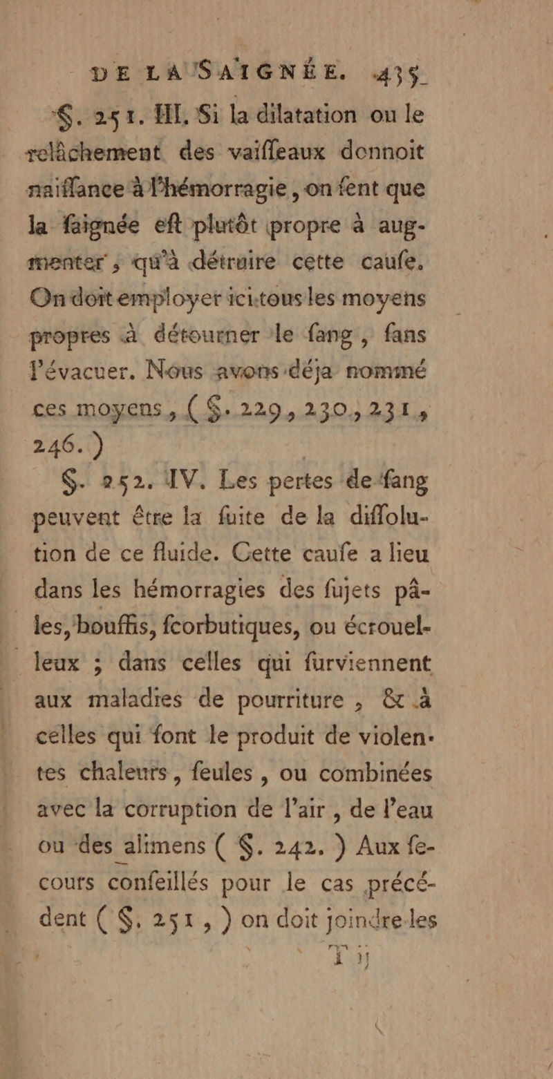 &lt;,. 251. HE Si la dilatation ou le relâchement des vaifleaux donnoit naiflance à l’hémorragie, on fent que la faignée eft plutôt propre à aug- menter ,; qu'à détruire cette caufe. On doitemployer icitous les moyens propres à détourner le fang , fans Pévacuer. Nous avons déja nominé ces moyens, ( $:229,230,231, 246. ) | $. 252. IV. Les pertes defang peuvent être la fuite de la diflolu- tion de ce fluide. Cette caufe a lieu dans les hémorragies des fujets pâ- les, bouffis, fcorbutiques, ou écrouel- _leux ; dans celles qui furviennent aux maladies de pourriture , &amp; à celles qui font le produit de violen- tes chaleurs, feules , ou combinées avec la corruption de l'air , de l’eau ou des alimens ( $. 242. ) Aux fe- cours confeillés pour le cas précé- dent ( $, 251, ) on doit joindre.les Lié 24 die 1 HT