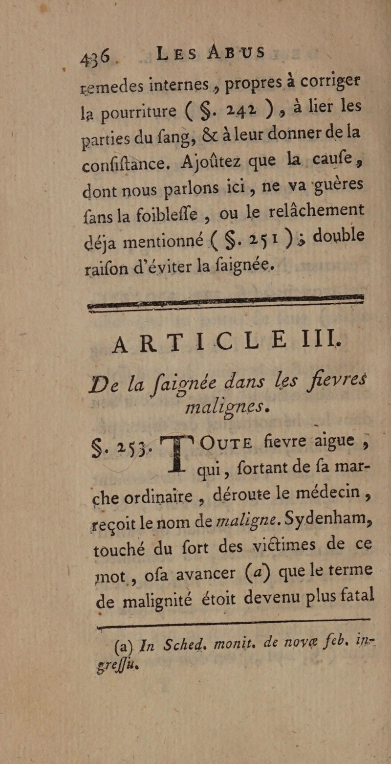 336. LES ABUS: remedes internes s propres à corriger la pourriture ( $. 242 )» à lier les parties du fang, &amp;t à leur donner de {a confiftänce. Ajoûtez que la. caufe, dont nous parlons ici, ne va guères fans la foibleffe , ou le relâchement déja mentionné ( $. 251 )5 double raifon d'éviter la faignée. AR TAC LNERLTE De la faignée dans les fievres malignes. $. 253: F'OUTE fievre aigue , L'qui, fortant de fa mar- che ordinaire , déroute le médecin, reçoit le nom de waligne. Sydenham, touché du fort des viétimes de ce mot, ofa avancer (a) que le terme de malignité étoit devenu plus fatal (a) In Sched. monit, de novæ feb. in- greffe |