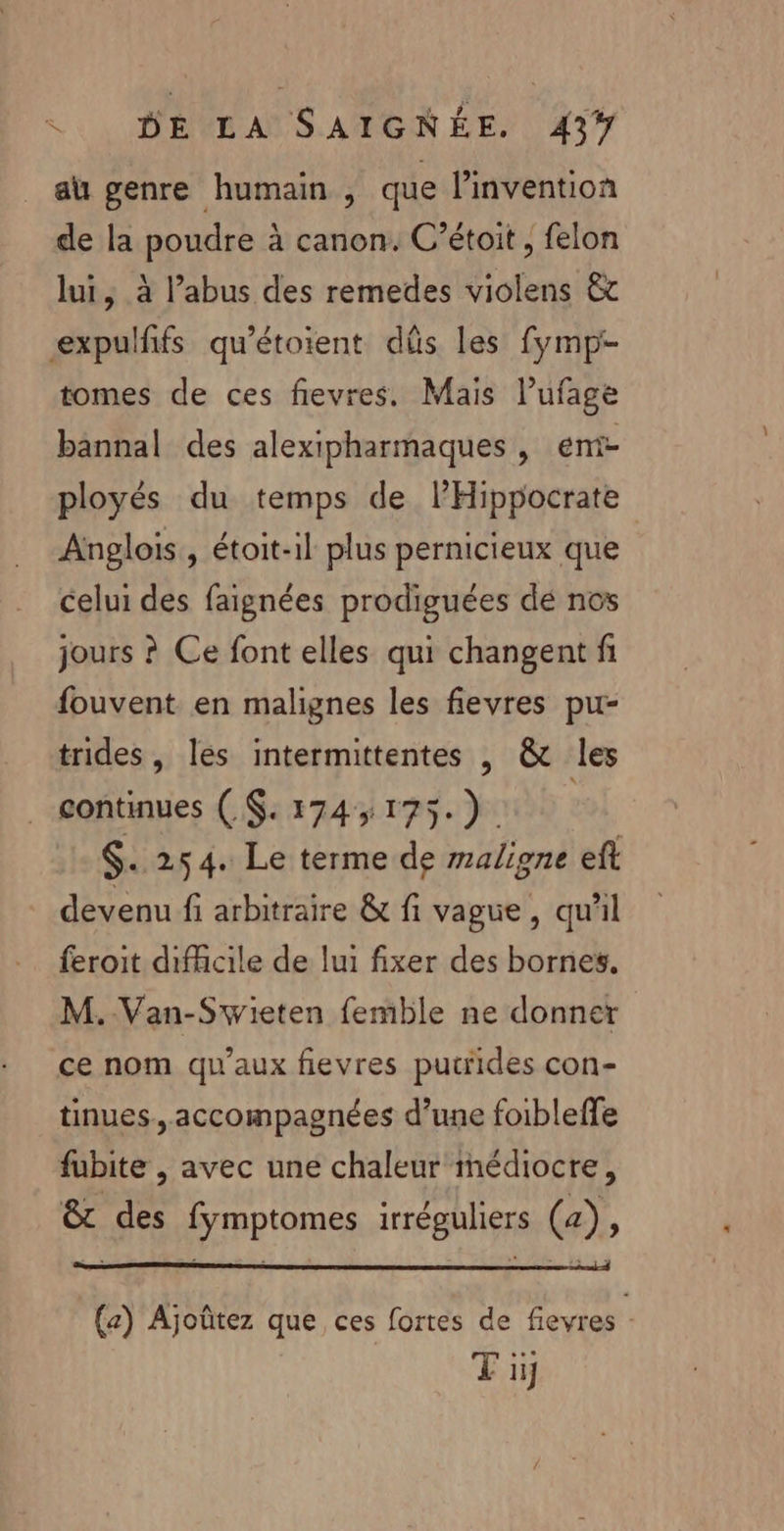 au genre humain , que l'invention de la poudre à canon. C’étoit , felon lui, à l'abus des remedes violens &amp;t expulfñfs qu'étoient düs les fymp- tomes de ces fievres. Mais lufage bannal des alexipharmaques, emi- ployés du temps de lHippocrate Anglois , étoit-il plus pernicieux que celui des faignées prodiguées dé nos jours ? Ce font elles qui changent fi fouvent en malignes les fievres pu- trides , les intermittentes , &amp; les . continues ( $. 174,175.) | $. 254. Le terme de maligne ef devenu fi arbitraire &amp; fi vague, qu'il feroit difficile de lui fixer des bornes. M.-Van-Swieten femble ne donner ce nom qu'aux fievres putiides con- tinues., accompagnées d’une foibleffe fubite , avec une chaleur médiocre, &amp;t des fymptomes irréguliers (a), (z) Ajoûtez que ces fortes de fievres : Ti