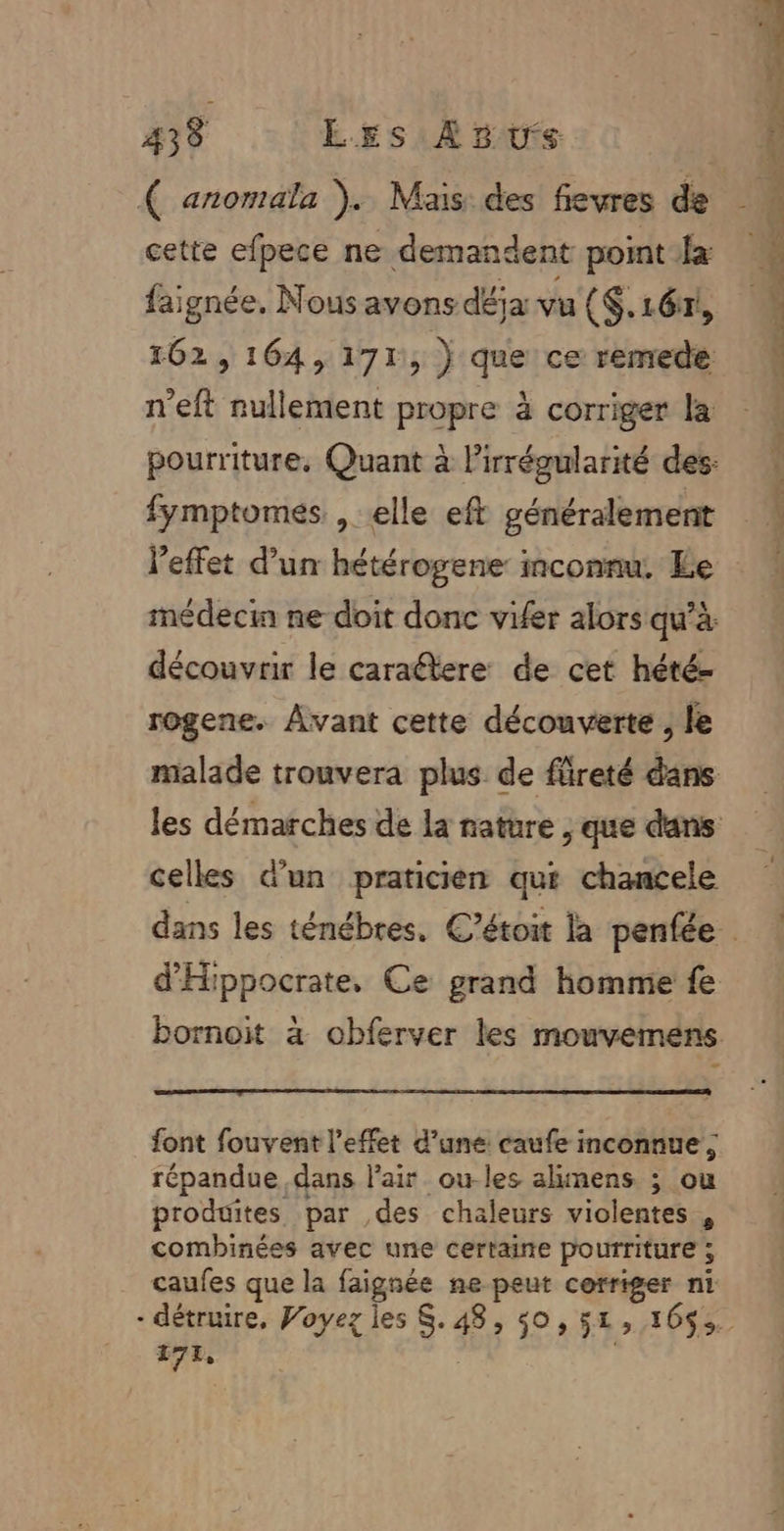 43 8 LEs Asus cette efpece ne demandent point fa faignée. Nous avons déja vu ($.16x, 162, 164,171, ) que ce remedé n’eft nullement propre à corriger la fymptomes. , elle eft généralement l'effet d’un hétérogene: inconnu. Le découvrir le caraétere: de cet hété- rogene. Avant cette découverte ; le celles d'un praticien qui chancele d'Hippocrate, Ce grand homme fe font fouvent l'effet d’une caufe inconnue; répandue dans Pair ou-les alimens ; ou produites par des chaleurs violentes , combinées avec une certaine pourriture ; caufes que la faignée ne peut corriger ni 171,