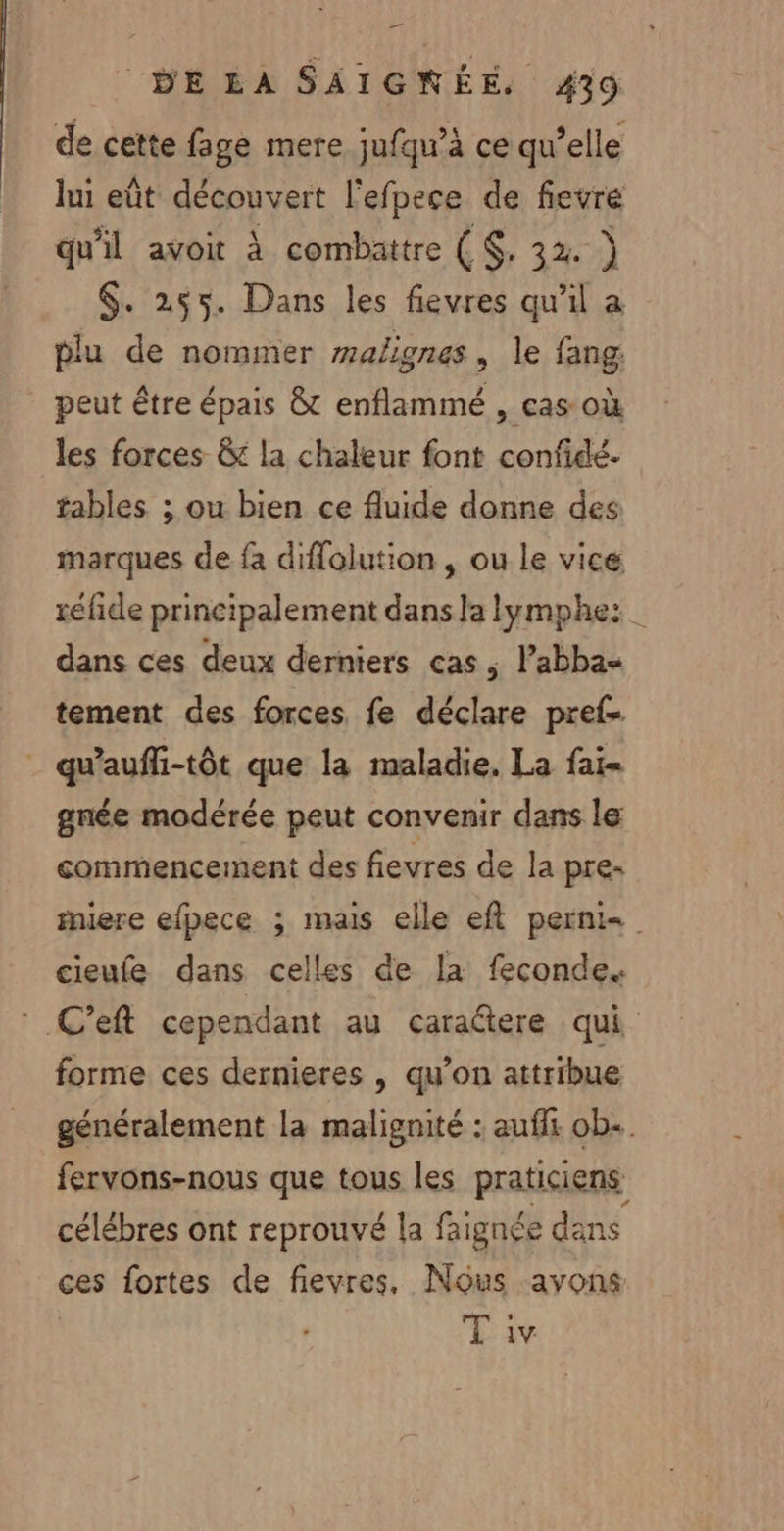 de cette fage mere jufqu’à ce qu’elle lui eût découvert l'efpece de fievre qu'il avoit à combattre ($, 32. } $. 255. Dans les fievres qu'il a plu de nommer malignes, le fang peut être épais &amp; enflammé , cas où les forces &amp; la chaleur font confidé.- tables ; ou bien ce fluide donne des marques de fa diffolution , ou le vice réfide principalement dans Ja lymphe: | dans ces deux derniers cas, l’abba« tement des forces fe déclare pref- . qu'auffi-tôt que la maladie. La fai- gnée modérée peut convenir dans le commencement des fievres de la pre. iere efpece ; mais elle eft perni- cieufe dans celles de la feconde. .C’eft cependant au caraétere qui forme ces dernieres , qu’on attribue généralement la malignité : auf ob. fervons-nous que tous les praticiens célébres ont reprouvé la faignée dans ces fortes de fievres, Nous avons T iv