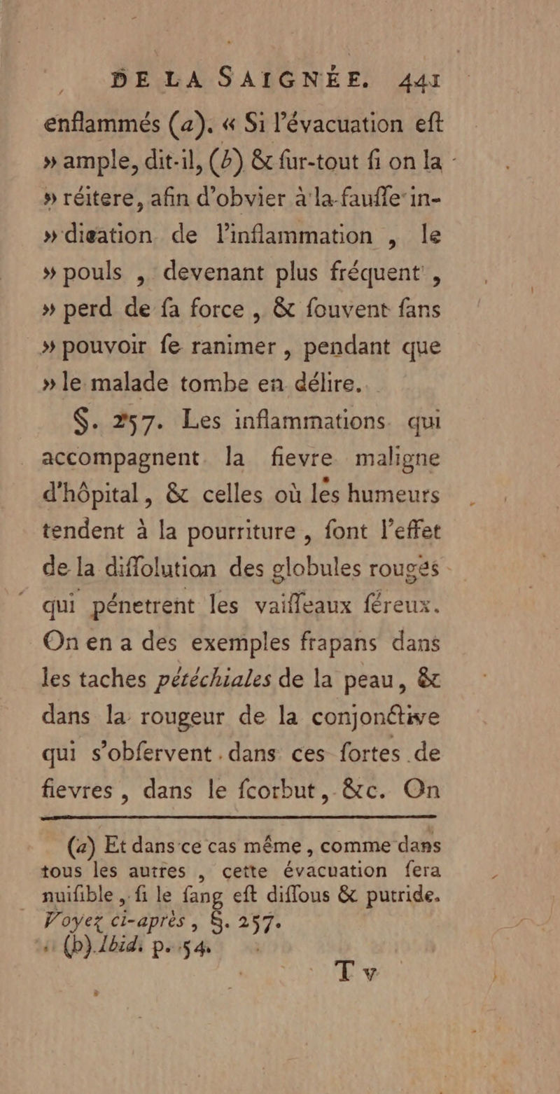 enflammés (4). « Si l'évacuation eft » ample, dit-il, (8) &amp; fur-tout fi on la - » réitere, afin d'obvier à'la faufle’in- »digation de l’inflammation , le # pouls , devenant plus fréquent, » perd de fa force , &amp; fouvent fans # pouvoir fe ranimer , pendant que » le malade tombe en délire. $. 257. Les inflammations. qui accompagnent. la fievre maligne d'hôpital, &amp; celles où les humeurs tendent à la pourriture , font l’effet de la diffolutiaon des globules rouges : qui pénetrent les vaileaux féreux. On en a des exemples frapans dans les taches péréchiales de la peau, &amp; dans la rougeur de la conjonétive qui s’obfervent dans ces fortes de fievres , dans le fcorbut, &amp;c. On (a) Et dans ce cas même, comme dans tous les autres , cette évacuation fera nuifible , fi le fang eft diffous &amp; putride. Voyez ci-après, $. 257. s (p}.bidi p.54 Tv