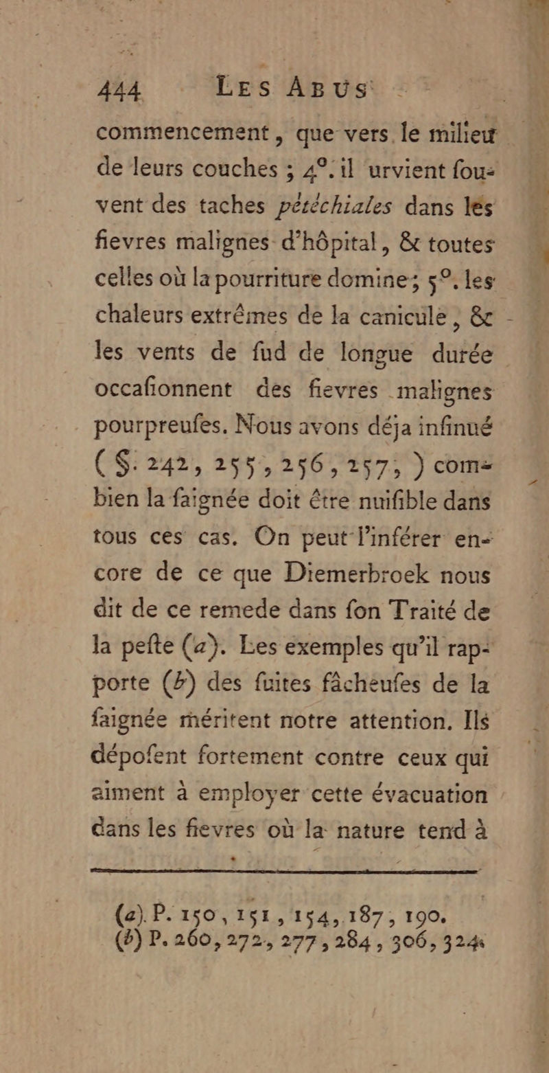 commencement , que vers. le miliew de leurs couches ; 4°.1l ‘urvient fou: vent des taches péréchiales dans lés fievres malignes d'hôpital, &amp; toutes celles où la pourriture domine; 5°, Les chaleurs extrêmes de la canicule, &amp; les vents de fud de longue durée occafionnent des fievres malignes pourpreufes. Nous avons déja infinué CS:242, 255,256,257, ) com- bien la faignée doit être nuifible dans tous ces cas. On peut linférer en- core de ce que Diemerbroek nous dit de ce remede dans fon Traité de la pefte (x). Les exemples qu’il rap: porte (#) des fuites fâcheufes de la faignée méritent notre attention. Ils dépofent fortement contre ceux qui aiment à employer cette évacuation ans les fievres où la nature tend à . (a) P.150,1$1,154,187, 190. (&amp;) P. 260,272, 277; 284 , 306, 324