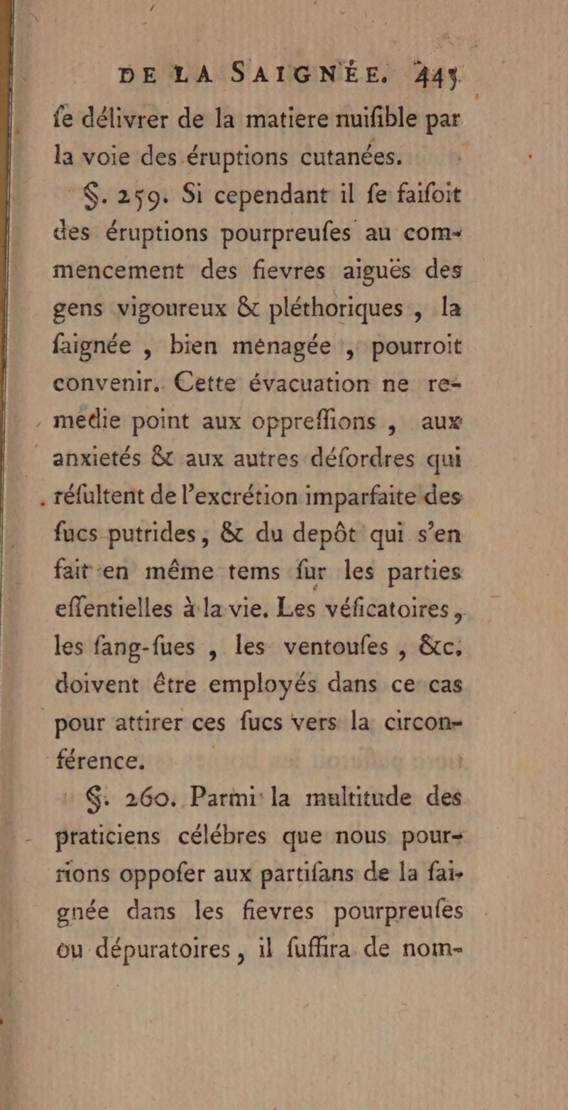 0 DE LA SAIGNÉE. 444. fe délivrer de la matiere nuifible par la voie des éruptions cutanées. | ©. 259: Si cependant il fe faifoit des éruptions pourpreufes au com mencement des fievres aiguës des gens vigoureux &amp; pléthoriques , la faignée | bien ménagée pourroit convenir. Cette évacuation ne re- , medie point aux oppreflions , aux _ anxietés êt aux autres défordres qui …, réfultent de l’excrétion imparfaite des fucs putrides, &amp; du depôt qui s’en faten même tems fur les parties effentielles à la vie, Les véficatoires, les fang-fues , les ventoufes , &amp;c. doivent être employés dans ce cas pour attirer ces fucs vers la circon- ‘férence. | $: 260. Parmi la multitude des - praticiens célébres que nous pour ons oppofer aux partifans de la fai- gnée dans les fievres pourpreufes ou dépuratoires , il fuffira de nom-