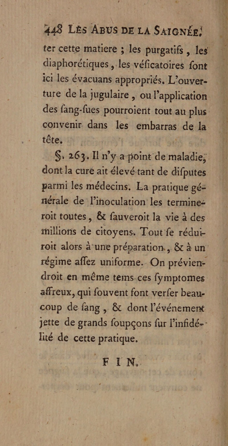 ter cette matiere ; les purgatifs , les diaphorétiques ,.les véficatoires font ici les évacuans appropriés, L’ouver- ture de la jugulaire , ou l'application des fang-fues pourroierit tout au plus: convenir. dans les embarras de la tête, parmi les médecins. La pratique gé nérale de linoculation les termine roit toutes, &amp;t fauveroit la vie à des millions de citoyens. Tout fe rédui- régime aflez uniforme. On prévien- affreux, qui fouvent font verfer beau- coup de fang , &amp; dont l'événement lié de cette pratique. EIN. PARA CRE Ce