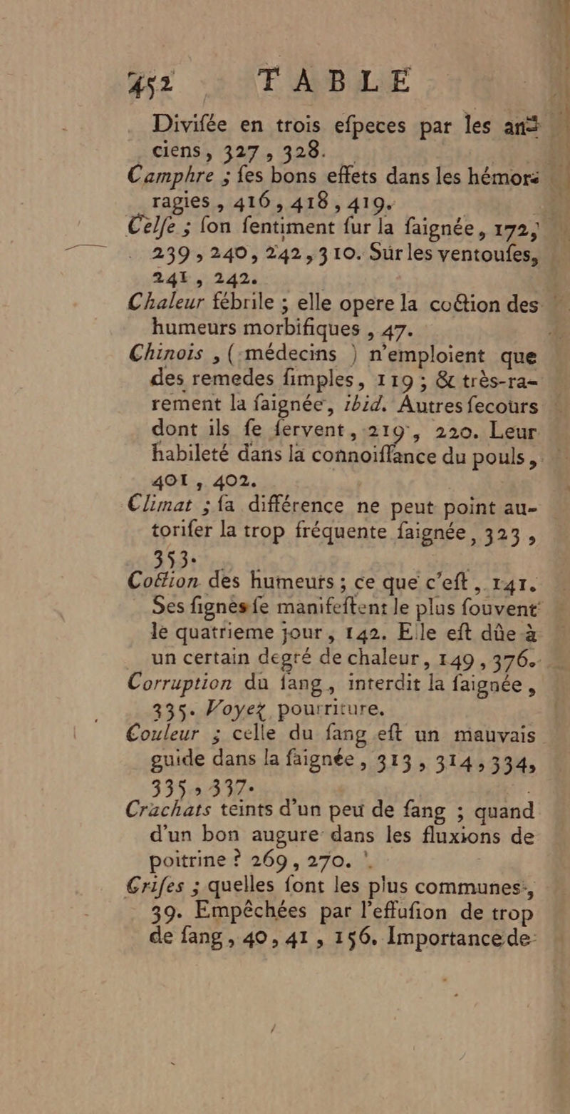 .ciens, 327, 328. ragies , 416, 418 , 419. nn. 24, 242. humeurs morbifiques , 47. des remedes fimples, 119 ; &amp; très-ra- habileté dans la connoi 401 , 402. torifer la trop fréquente faignée, 323, S35 cp Cottion des humeurs ; ce que c’eft, 141. le quatrieme jour , 142. Elle eft dûe-à Corruption du fang, interdit la faignée, 335. Voyez pourriture, guide dans la faignée , 313, 314,334, 335&gt; 337: Crachats teints d’un peu de fang ; quand d'un bon augure dans les fluxions de poitrine ? 269, 270. Grifes ; quelles font les plus communes: 39. Empêchées par l’effufion de trop