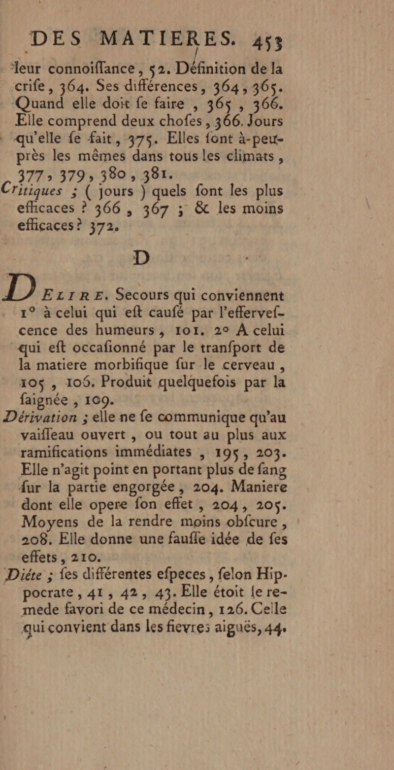 leur connoiflance , $2. Définition de la crife, 364. Ses différences, 364, 365. Quand elle doit fe faire , 365 , 366. Elle comprend deux chofes, 366. Jours qu'elle fe fait, 375. Elles font à-peu- près les mêmes dans tous les climats, 377» 379 380 , 381. Critiques ; ( jours ) quels font les plus efficaces ? 366, 307 ; &amp; les moins efficaces? 372, D D ELzrRE. Secours qui conviennent 1° à celui qui eft caufé par l’effervef- cence des humeurs, 101. 2° À celui qui eft occafionné par le tranfport de la matiere morbifique fur le cerveau, 105$ , 109. Produit quelquefois par la faignée , 109. Dérivation ; elle ne fe communique qu’au vaifleau ouvert , ou tout au plus aux ramifications immédiates , 195, 203. Elle n’agit point en portant plus de fang 4ur la partie engorgée , 204. Maniere dont elle opere fon effet , 204, 205. Moyens de la rendre moins obfcure , : 208. Elle donne une faufle idée de fes effets, 210. Diéte ; fes différentes efpeces , felon Hip- _ pocrate, 41, 42, 43. Elle étoit le re- mede favori de ce médecin, 126. Celle qui convient dans les fievres aiguës, 44