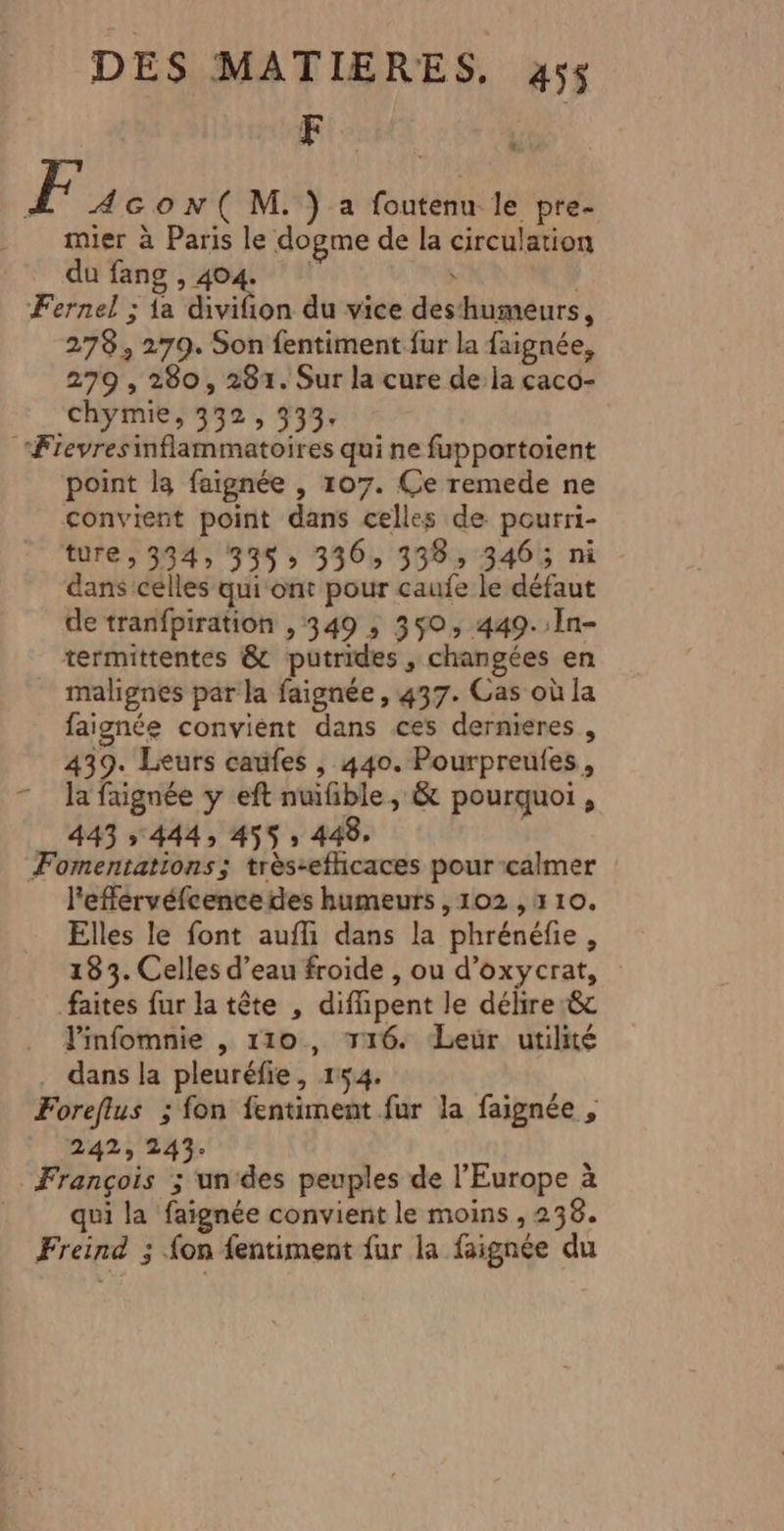 F (] imier à Paris le dogme de la circulation du fang &gt; 494: 4 s 278, 279. Son fentiment fur la faignée, 279 , 280, 281. Sur la cure de la caco- chymie, 332, 333, point la faignée , 107. Ce remede ne convient point dans celles de pourri- ture, 334, 335; 336, 338, 3465 ni dans celles qui ont pour caufe le défaut de tranfpiration , 349 ,; 350, 449.:In- termittentes &amp; putrides , changées en faignée convient dans ces dernieres , 439. Leurs caüfes , 440. Pourpreules, la faignée y eft nuifible, &amp; pourquoi , 443 » 444, 455 » 448. l'efférvéfcence des humeurs , 102 , 110. Elles le font aufli dans la phrénéfie, 183. Celles d’eau froide , ou d’oxycrat, faites fur la tête , difhpent le délire :&amp; l'infomnie , 110, 116. Leur utilité dans la pleuréfie, 154. oreflus ; fon fentiment fur la faignée , 242; 243. qui la faignée convient le moins , 238.