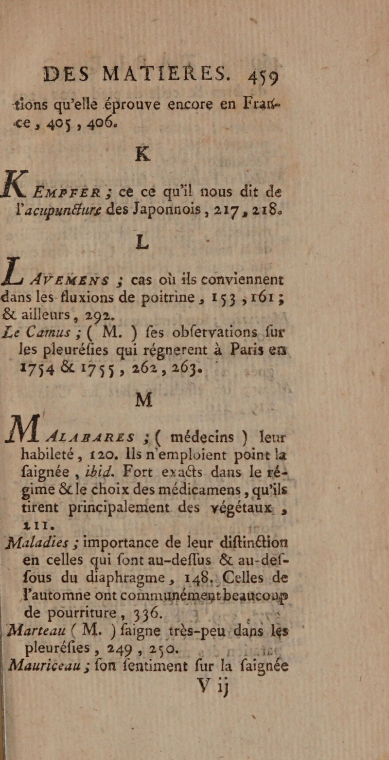 tions qu’elle éprouve encore en Fratt- &lt;€ ; 405 ; 406. k K EMPFER ; ce ce qu'il nous dit de l'acupunéture des Japonnois , 217, 218. L L AVEMENS ; cas où ls conviennent dans les-fluxions de poitrine , 153 161; &amp; ailleurs, 292. Le Camus ; ( M. ) fes obfervations fe les pleuréfies qui régnerent à Paris en 1754 &amp; 1755; 262,203. | M MIEL 3 ( médecins } eur habileté , 120. Ils n'emploient point la faignée , 2hid. Fort exaéts dans le ré: gime &amp; le choix des médicamens , qu’ils tirent principalement des végétaux , 111. Maladies ; importance de leur difindion en celles qui font au-deflus &amp; au-def- fous du diaphragme , 148,: Celles de automne ont communément beaconp de pourriture, 336. 2 Marteau ( M. ) faigne très-peu dans 1 pleuréfies , 249 , 250. Mauriceau ; fon fentiment fur la faignée