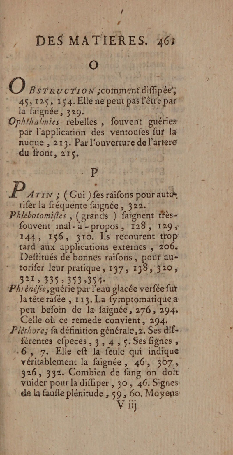 1 _, DES MATIERES. 46% | sARA | | O BSTRUCTION ;scomment diffipée' 45,125, 154. Elle ne peut pas l'être par la faignée, 329. } 4 Ophthalmies rebelies , fouvent guéries par l’application des ventoufes fur la nuque , 213. Par l'ouverture de l’artere -du front, 215. ha TS | P ATIN ; (Gui ) fes raifons pour autée rifer la fréquente faignée , 322. Phlébotomifles , (grands ) faïgnent ffès- fouvent mal-a-propos, 128, 129; 144, 156, 310. Ils recourent trop tard aux applications externes , 206. Deftitués de bonnes raïfons, pour au *- torifer leur pratique, 137, 138, 320, 3275 435»3%3231401 Phrénéfie,guérie par l’eau glacée verfée fut Ja tête rafée , 113. La fymptomatiquea peu befoin de la faignée, 276, 294. Celle où ce remede convient, 294. Plérhore; fa définition générale, 2. Ses dif- férentes efpeces, 3, 4, $. Ses fignes , 6, 7. Elle eft la feule qui indique ‘ véritablement la faignée , 46, 307, 326, 332. Combien de fang on doit _vuider pour la diffiper , 30, 46. Signes * de la faufle plénitude , 59, 60. Moyens V1}