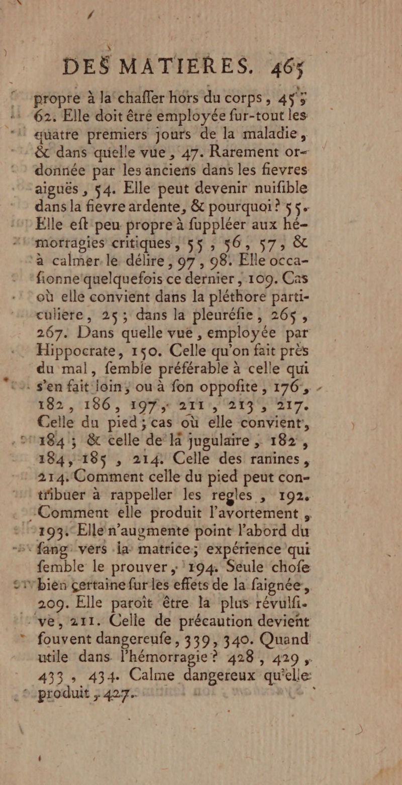 DES MATIERES. 46% propre à la chaffer hors du corps; 453 &amp;t dans quielle vue , 47. Rarement or- donnée par les anciens dans les fievres aiguës , 54. Elle peut devenir nuifible dans la fievre ardente, &amp; pourquoi? 55. * Elle eft peu propre à fuppléer aux hé- morragies critiques, 55; 56, 57; &amp; ‘a calmer. le délire , 97 , 98. Elle occa- fionne'quelquefois ce dernier , 109. Cas où elle convient dans la pléthore parti- culiere, 25; dans la pleuréfie, 26$, 267. Dans quelle vue , employée par Hippocrate, 150. Celle qu’on fait près du mal, femblie préférable à celle qui . s’en fait loin; ou à fon oppofñite , 176, - 162 ,:180', fe rt r LS NUIT. Celle du pied; cas où elle convient, 1184 ; &amp; celle de’ la jugulaire ,; 182, 184, 185 ; 214: Celle des ranines, 214.Comment celle du pied peut con- tibuer à rappeller les regles , 192, -Comment elle produit l'avortement , 193 Elle n’augmenté point l’abord du femble le prouver ; 194. Seule chofe Trbien çertainefur les effets de la faignée, 209. Elle paroît être la plus révulfi. ve, 211. Celle de précaution devient fouvent dangereufe, 339, 340. Quand utile dans l’hémorragie ? 428 , 429 ,. 433; 434. Calme dangereux qu'elle: produit ; 427. nina à ‘LE