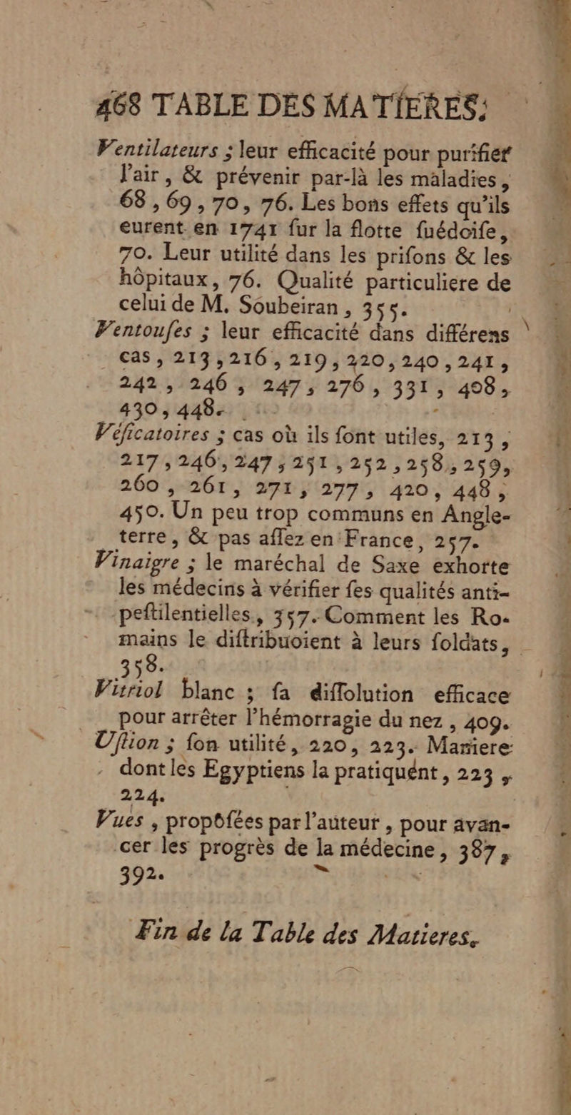 Ventilateurs ; leur efficacité pour purifief l'air, &amp; prévenir par-là les maladies, 68,69, 70, 76. Les bons effets qu'ils eurent en 1741 fur la flotte fuédcife, 70. Leur utilité dans les prifons &amp; les hôpitaux, 76. Qualité particuliere de celui de M. Soubeiran , 355. | CAS , 213,216 ,219,220,240 ,241, 242, 246 , 247, 276, 331; 498; 430,448. : $ Véficatoires ; cas où ils font utiles, +4 217,246,247;251,252,258,2ç9, 260 , 261, 271, 277; 420, 448, 450. Un peu trop communs en Angle- _terre, &amp; pas affez en'France, 257. Vinaigre ; le maréchal de Saxe exhorte les médecins à vérifier fes qualités anti- peftilentielles., 357. Comment les Ro- 8. Viol blanc ; fa diflolution efficace pour arrêter l’hémorragie du nez , 409. Uflion ; fon utilité, 220, 223. Marere - dontles Egyptiens la pratiquént, 223, 224. Vues , propôfées par l’auteur , pour avan- cer les progrès de la médecine, 387, 3 9 2e Fin de la Table des Matieres. be EU NAS nt ar et eZ à ON SE