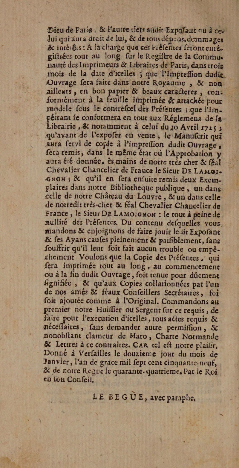 Eu Dieu de Paris, &amp; l’autte tiers audit Expdfant où À ces Jui quiaura droit de lui, &amp; de rous dépens, dommages &amp; inrér@is : À Ja charge que ces Piéfenres ferontenré. nauté des Imprimeurs &amp;e Hibraires de Paris, dans trois mois de la date d'icelles ; que l’impreflion dudit. ‘Ouvrage fera faite dans notre Royaume , &amp; non ailleurs , en bon papier &amp; beaux caraéteres , con: formément à la feuille imprimée &amp; attachée pour modele fous le contrefcel des Préfentes ; que l’im. pétrant fe conformera en tour aux Réglemens de Ja Librairie , &amp; noramment à celui du 0 Avril 172$ 3 qu'avant de l'expofer en vente, le Manufcrit qui aura fervi de copie à Pimpreflion dudit Ouvrage, fera remis, dans le même érac où l’Approbation y aura été donnée, ès mains de notre très cher &amp; féal Chevalier Chancelier de France le Sieur DE LAMore &amp;nON ; &amp; qu’il en fera enfuite remis deux Exem- plaires dans notre Bibliotheque publique , un dans celle de notre Château du Louvre , &amp; un dans celle de notredit très-cher &amp; féal Chevalier Chancelier de France , le Sieur DE LAMo1Gnon : le rout à peine de nullité des Préfences. Du contenu defquelles vous. mandons &amp; enjoignons de faire jouir ledit Expofant &amp; fes Ayans caufes pleinement &amp; paifblement, fans fouffrir qu'il leur foit fait aucun trouble ou empê- chement Voulons que la Copie des Préfentes, qui féra imprimée cout au long , au commencement ou à la fin dudit Ouvrage, foic cenue pour dûement fignifiée , &amp; qu'aux Copies collationnées par l’un de nos amés &amp; féaux Confeillers Secrétaires, foi foir ajoutée comme à l'Original. Commandons au premier notre Huillier ou Sergent fur ce requis , de faire pour l’execution d’icelles, rous actes requis &amp; méceflaires, fans demander autre permiffion, &amp; nonobftant clameur de Haro, Charte Normande $&amp; Letres à ce contraires. CAR tel eft notre plailir, Donné à Verfailles le douzieme jour du mois de Janvier, l'an de grace mil fept cent cinquante-neuf, &amp; de notre Regne le quarante. quatrieme, Par le Roi en in Confeil, - LE LEGUE ) avec paraphe,