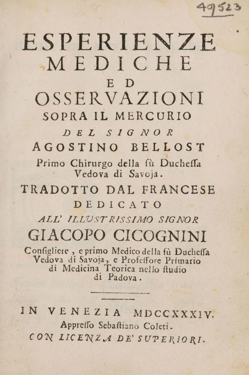 419 52&gt; ESPERIENZE «MEDICHE E D OSSERVAZIONI SOPRA IL MERCURIO DA L'-S4G NO: R AGOSTINO BELLOST Primo Chirurgo della fù Ducheffa Vedova di Savoja. TRADOTTO DAL FRANCESE ISEDI CATO 4LL° ILLUST RISSIMO SIGNOR GIACOPO CICOGNINI Configliere , e primo Medico della fù Duchelfa edova di Savoja, e Profeffore Primario di Medicina Teorica nello ftudio di Padova. IN VENEZIA MDCCXXXIV. Appreffo Sebaftiano Coleti. CON LICENZA DE' SUPERIORI.