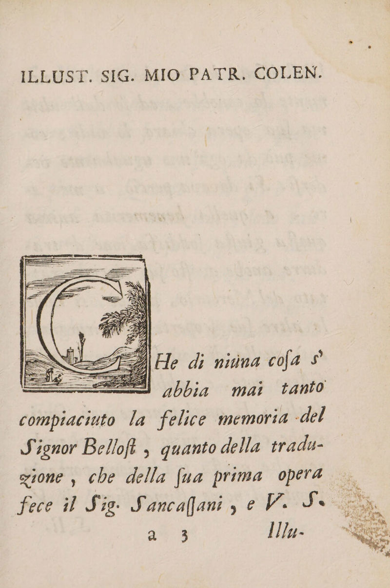 ILLUST. SIG. MIO PATR. COLEN. 7, 4 \SI&lt; SE A Fle di nitina cofa $ abbia mai tanto compiaciuto la felice memoria «del Signor Belloft , quanto della tradu- gione , che della fua prima opera fece il Sig. Sancafani, e V. So LX a 3 IIlu-