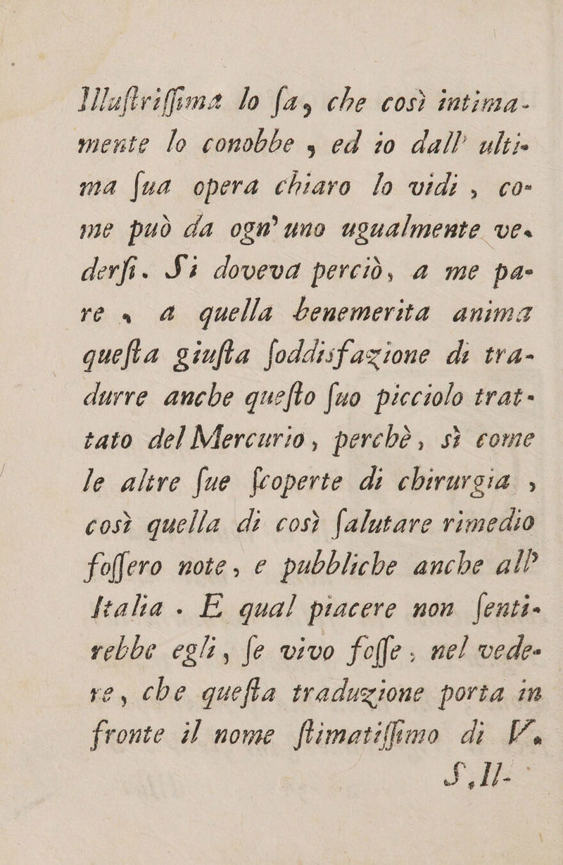 Iluftrifima lo fa, che così intima- mente lo conobbe s ed io dall’ ulti» ma fua opera chiaro lo vidi , co- me può da ognuno ugualmente ve, derfi. Si doveva perciò, a me pa- re» a quella benemerita anima quefta giufta foddisfazione di tra- durre ancbe quefto (uo picciolo trat- tato del Mercurio, perchè, sì come le alire fue fcoperte di chirurgia » così quella di così (alutare rimedio foffero note, e pubbliche anche al Italia . E qual piacere non fenti. rebbe egli, fe vivo folle: nel vede- ve, che quefta traduzione porta in fronte il nome ftimatifimo di VW. Fl