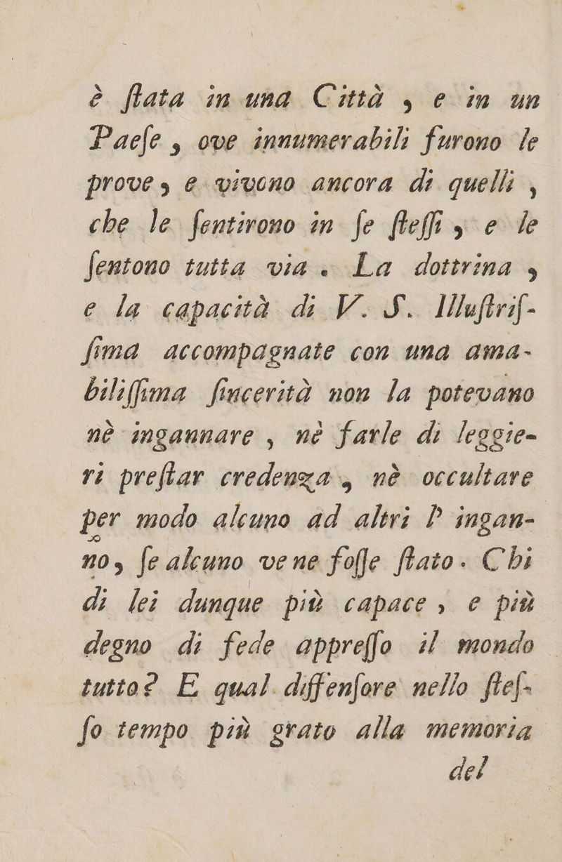 è fata in una Città , e in un Paefe , ove innumerabili furono le prove s e vivono ancora di quelli , che le fentirono in fe flefiiy e de fentono tutta via . La dottrina , e la capacità d V.JS. Muftri[- fima accompagnate con una ama- bili(fima fincerità non la potevano nè ingannare , né farle di leggie- ri preftar credenza, nè occultare per modo alcuno ad altri P ingan= no, fe alcuno vene fofe fiato. Chi di lei dunque più capace ; e più degno di fede appreffo il mondo tutto? E qual diffenfore nello fie[- fo tempo più grato alla memoria. del