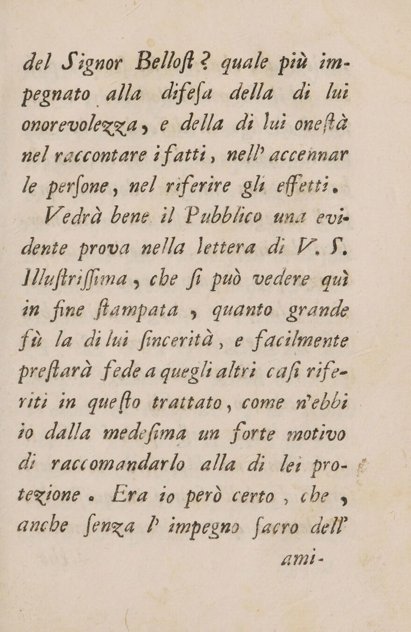 del Signor Belloft® quale più im- pegnato alla difefa della di lui onorevolezza, e della di lui oneftà nel raccontare ifatti, nell’ accennar le perfone, nel riferire gli effetti. Vedrà bene. il Pubblico una evi dente prova nella lettera di V, Y. Miuftrifima s che fi può vedere quì in fine fiampata , quanto grande fù la dilui fincerità, e facilmente preftarà fede a quegli altri cafi rife- io dalla medefima un forte motivo tegione è Lra to però certo , che , anche fenza P impegno facro dell’ AMI - &gt;