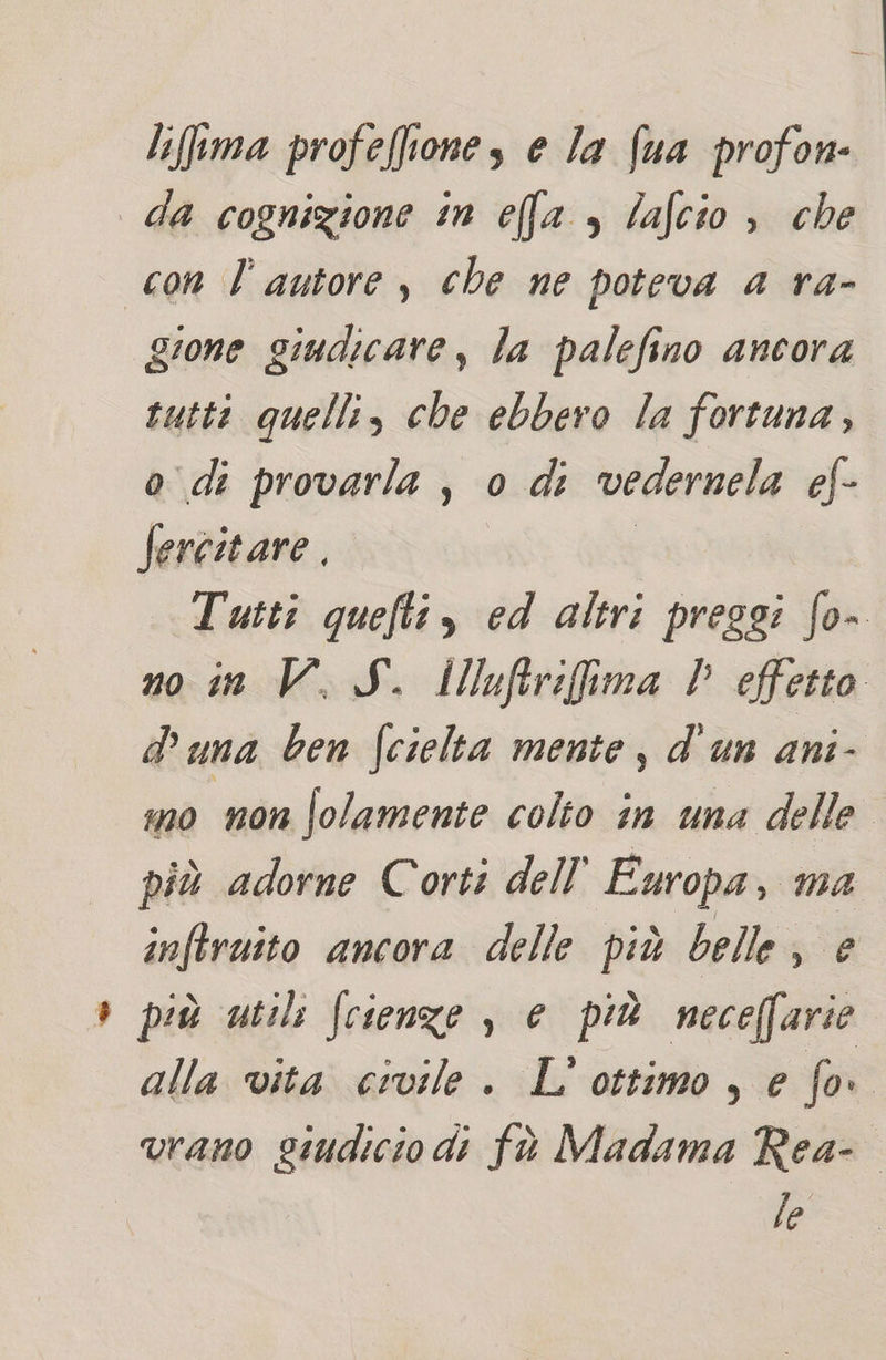 lifema profeffiones e Ja (ua profon- da cognizione in efa , lafcio è che con l’autore, che ne poteva a ra- gione giudicare, la palefino ancora rutti quelli, che ebbero la fortuna, o di provarla , 0 di vedernela ef- fercitare. I Tutti quefti, ed altri pressi fo- no in V. S. illuftrifima V effetto duna ben fcielta mente, d'un ani- mo non Solamente colto in una delle. più adorne Corti dell’ Europa, ma inftruito ancora delle più belle, e più utili fcienze , e più neceffarie alla vita civile . L' ottimo, e fo i vrano giudicio di fà Madama Rea- le