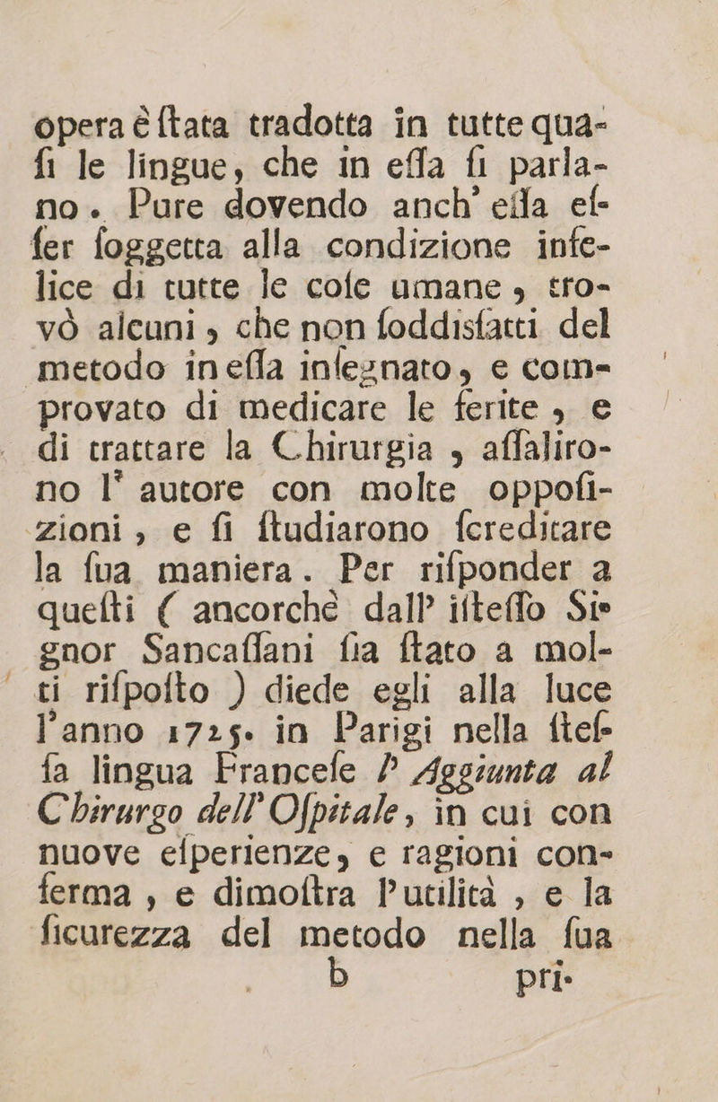 opera é ftata tradotta in tutte qua- fi le lingue, che in effa fl parla- no. Pure dovendo anch’ efla ef- fer foggetta alla condizione infe- lice di tutte le cole umane , tro- vò alcuni , che non foddisfatti del metodo inefla infeznato, e com- provato di medicare le ferite , e di trattare la Chirurgia , affaliro- no l’ autore con molte oppofi- zioni , e fi ftudiarono fcreditare la fua maniera. Per rifponder a quefti { ancorché dall ifteffo Sie gnor Sancaffani fia ftato a mol- ti rifpofto ) diede egli alla luce l’anno 1725. in Parigi nella flefe fa lingua Francefe / Aggiunta al Chirurgo dell’Ofpitale, în cui con nuove efperienze, e ragioni con- ferma , e dimoftra Putilità , e la ficurezza del metodo nella fua pri»