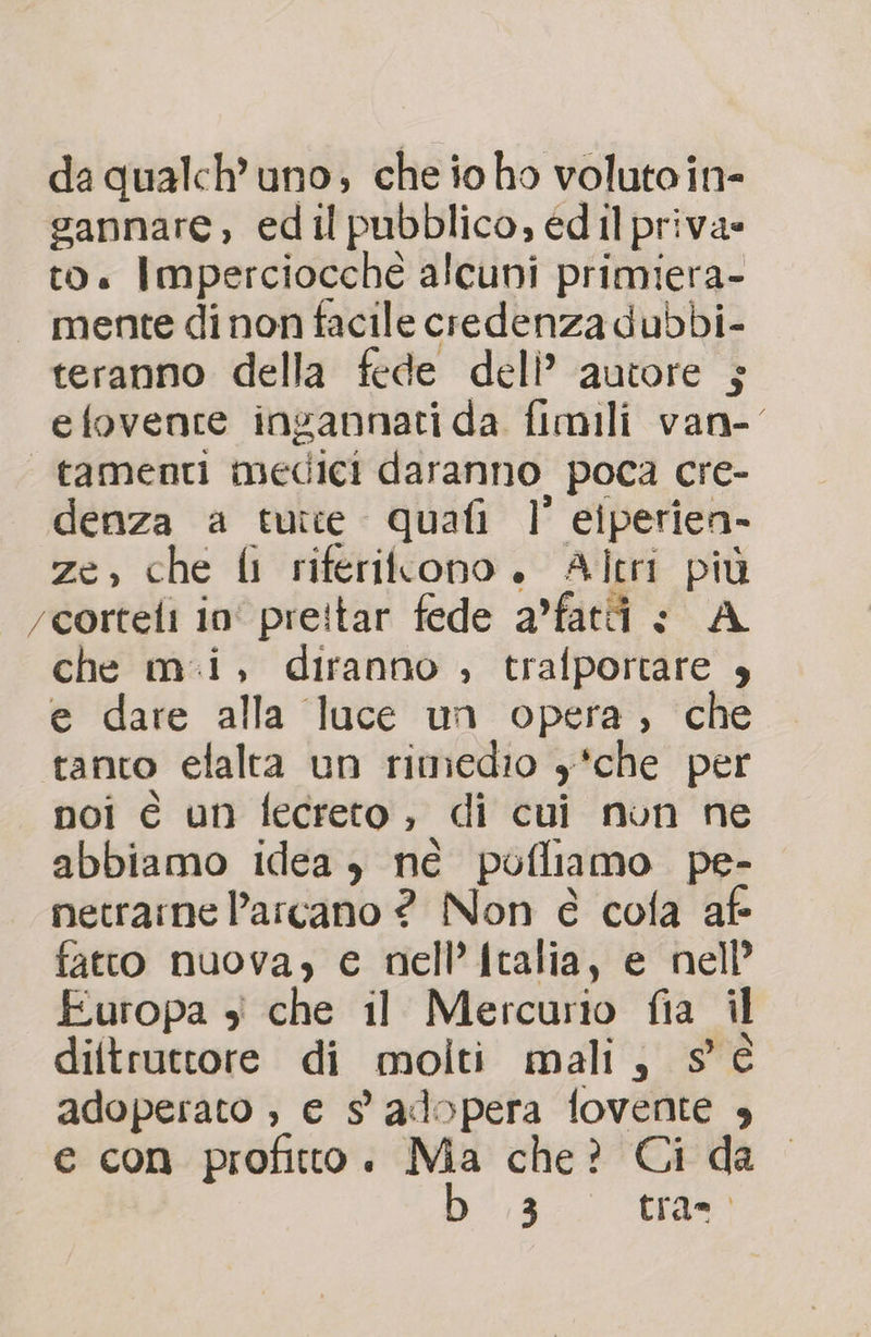 da qualch’uno; che io ho voluto in- gannare, edil pubblico, edil priva» to. Imperciocché alcuni primiera- mente di non facile credenza dubbi- teranno della fede deli’ autore ; efovence ingannati da fimili van- “ tamenti medici daranno poca cre- denza a tutte quafi l' eiperien- ze, che li riferiltono. Altri più rcorteli in preitar fede a’fati : A che mi, diranno ; trafportare 4 e dare alla luce un opera, che tanto efalta un rimedio y*che per noi è un fecreto, di cui nun ne abbiamo idea , né pofliamo pe- netrarne l'arcano ? Non è cola af fatto nuova, e nell’italia, e nell’ Europa 4 che il Mercurio fia il diltruttore di molti mali, s è adoperato ;, e 9 adopera fovente , e con profitto. Ma che? Ci da 3.0 tra=0