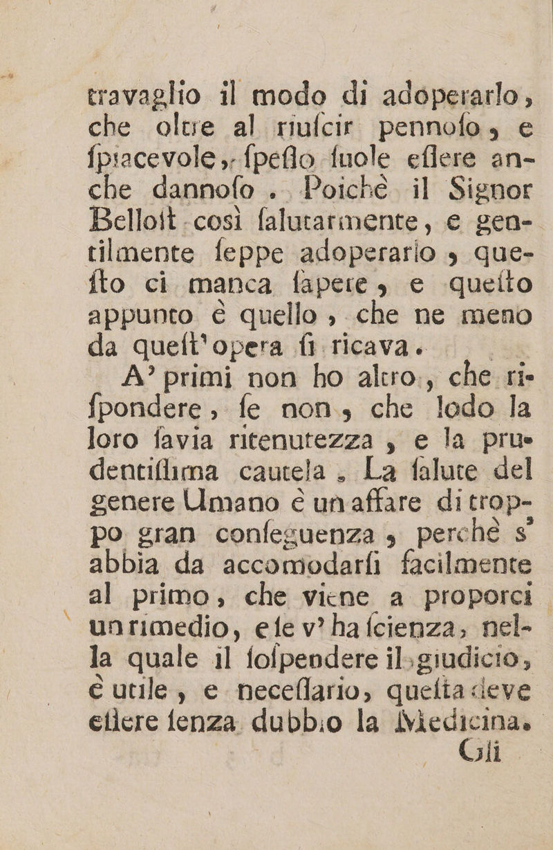 che oltve al riufcir pennofo, e fpiacevole ; fpeflo fuole eflere an- che dannofo .. Poiche il Signor Belloit.così falutarmente, e gen- tilmente feppe adoperario s que- fto ci manca fapere, e -quelto appunto è quello è che ne meno da queft'opera fl ricava. A’ primi non ho alero., che ri- fpondere , fe non, che lodo la loro favia ritenutezza s ela prue dentiflima cautela . La falute del genere Umano é un affare di trop- po gran confeguenza s perché s° abbia da accomodarfi facilmente al primo, che viene a proporci. unrimedio, ete v? ha (cienza; nel- la quale il folpendere ilgiudicio; è utile, e neceflario, quefta &lt; deve eilere fenza dubbio la sia cina». Jil