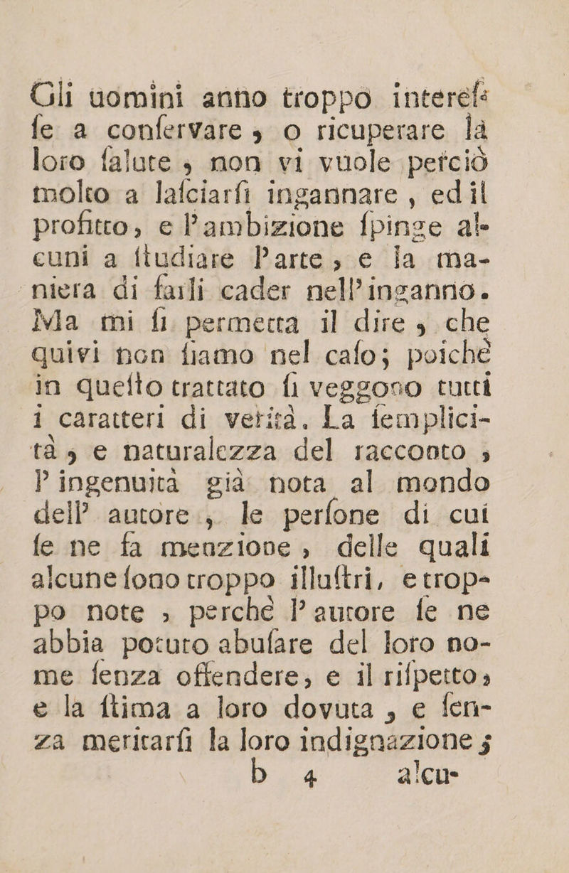 Gli uomini anno troppo. interef: fe a confervare , o ricuperare la loro falute 3 mon vi vuole petciò molto a lafciarfi ingannare, edil profitto; e l'ambizione fpinse al cuni a ftudiare Parte; e ia ma- nigra di farli cader nell’inganno. Ia mi fl permecta il dire $ che quivi non fiamo nel cafo; poiché in quefto trattato D veggono tutti i caratteri di verità. La femplici- tà e naturalezza del racconto ; P ingenuità già. nota. al mondo dell’ autore, le perfone di cui fe ne fa menzione , delle quali alcune fono troppo illuftri, e trop- po note ; perche l’aurore fe ne abbia poturo abufare del loto no- me fenza offendere; e il rifpetto» e la ftima a loro dovuta , e fen- za meritarfi la loro indignazione j 4 alcu*