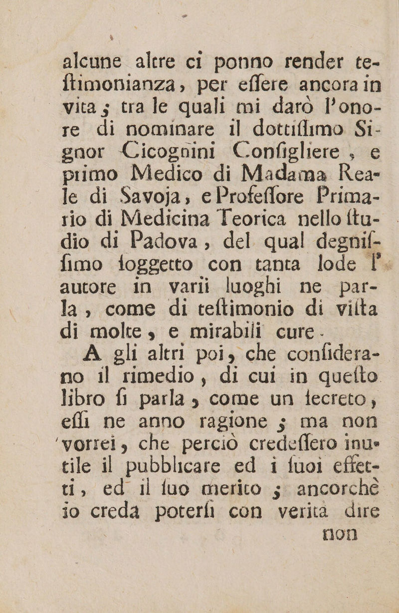 alcune altre ci ponno render te- ftimonianza, per effere ancora in vita; tra le quali mi darò l’ono- re di nominare il dottiflimo Si- gnor Cicognini Configliere , e primo Medico di Madama Rea- le di Savoja; eProfeffore Prima- rio di Medicina Teorica nello ftu- dio di Padova ; del qual degnif- fimo foggetto con tanta lode l'. autore in varii luoghi ne par- la, come di teftimonio di vilta di molte, e mirabili cure - A gli altri poi, che confidera- no il rimedio, di cui in quefto libro fi parla è come un tecreto; efli ne anno ragione ; ma non ‘vorrei, che perciò credeffero inue tile il pubblicare ed i fuoi effet- ti, ed il fluo merito 5 ancorché io creda poterli con verita dire. I I non