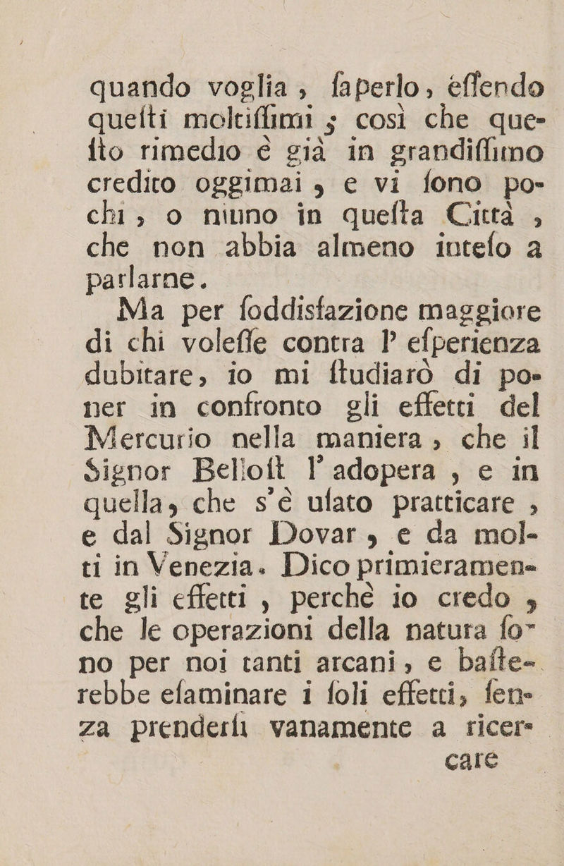 quando voglia, faperlo, effendo quelti moltiffimi ; così che que» fto rimedio è già in grandiffimo credito oggimai , e vi fono po- chi; o niuno in quefta Cictà , che non abbia almeno intefo a parlarne. Ma per foddisfazione maggiore di chi volefle contra 1° efperienza dubitare, io mi ftudiarò di po» ner in confronto gli effetti del Mercurio nella maniera ; che il Signor Belioit l’ adopera , e in quella, che s'è ulato pratticare , e dal Signor Dovar , e da mol- ti in Venezia. Dico primieramen» te gli effetti, perche io credo , che le operazioni della natura fo” no per noi tanti arcani, e bafte-. rebbe efaminare i foli effetti, fen- za prenderli vanamente a ricere. care